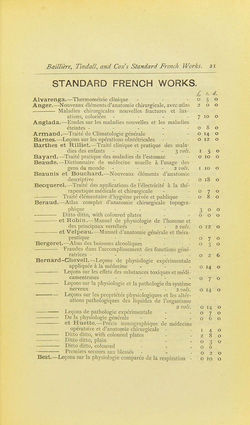 STANDARD FRENCH WORKS. £ s. d. Alvarenga.—Thermometrie clinique - - -050 Anger.—Nouveaux elements d'anatomie chirurgicale, avec atlas 200 . Maladies chirurgicales nouvelles fractures et lux- ations, coloriees - - - - 7 10 o Anglada.—Etudes sur les maladies nouvelles et les maladies eteintes - - - - -080 Armand.—Traite de Climatologie generale - - o 14 o Barnes.—Le9ons sur les operations obstetricales - - o 12 o Barthes et Rilliet.—Traite clinique et pratique des mala- dies des enfants - - - 3 vols. I 5 ^ Bayard.—Traite pratique des maladies de I'estomac - o 10 o Beaude.—Dictionnaire de medecine usuelle a I'usage des gens du monde - - - 2 vols. I 10 o Beaunis et Bouchard.—Nouveaux elements d'anatomie descriptive - - - - o 18 O Becquerel.—Traite des applications de I'electricite a la the- rapeutique medicale et chinirgicale - -070 Traite elementaire d'liygiene privee et publique - 080 Beraud.—Atlas complet d'anatomie cliirurgicale topogi-a- phique - - - - 300 ■ Ditto ditto, with coloured plates - -600 et Robin.—^^anuel de physiologie de I'homme et des principaux vertebres - - 2 vols. o 12 o — et Velpeau.—Manuel d'anatomie generale et thera- peutique - - - -070 Bergeret.—Abus des boissons alcooliques - -030 , Fraudes dans I'accomplissement des fonctions gene- ratrices - - - - -026 Bernard-Chevell.—Legons de physiologie experimentale appliquee a la medecine - - - o 14 o Le9ons sur les effets des substances toxiques et me'di- camenteuses - . . . Legons sur la physiologie et la pathologic du systeme ' Lemons sur les proprietes physiologiques et les alter- ations pathologiques des liquides de I'organisme 2 vols. 0140 Lcfons de pathologic experimentale - -070 De la physiologic generale - - -060 et Huette.—Precis iconographique do medecine operatoire ct d'anatomie chirurgicale - -140 Ditto ditto, with coloured plates - -280 ■-- Ditto ditto, plain - -030 — Ditto ditto, coloured - - -06 ' Premiers secours aux blesses - - -020 Best.—Legons sur la physiologie comparee de la respiration - o ro o 7 o