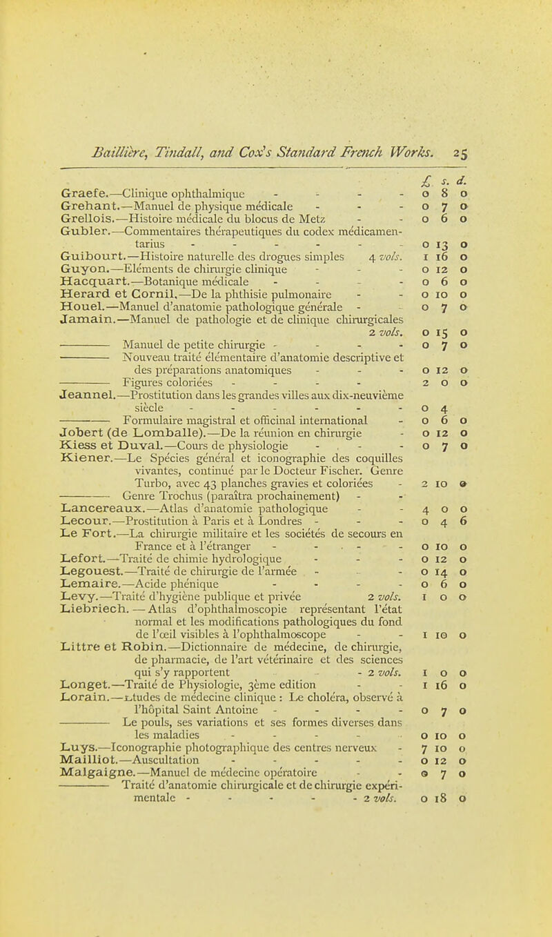 £ s. d. Graefe.—Clinique ophtlialmiquc - - - -080 Grehant.—Manuel de physique medicale - - -070 Grellois.—Histoire medicale du blocus de Metz - -060 Gubler.—Commentaires theiapeutiques du codex medicamen- tarius - - - - - - o 13 o Guibourt.—Histoire naturelledes drogues simples /^vols. i 16 o Guyon.—Elements de cliirurgie clinique - - - o 12 o Hacquart.—Botanique medicale - - - -060 Herard et Cornil,—De la phthisic pulmonaire - - o 10 o Houel.—Manuel d'anatomie pathologique generale - 070 Jamain.—Manuel de pathologic et de clinique chirurgicales 2 vols. o 15 o Manuel de petite cliirurgie - - - -070 • Nouveau traite elementaire d'anatomie descriptive et des preparations anatomiques - - - O 12 o Figures coloriees - - - - 200 Jeannel.—Prostitution dans les grandes villes aux dix-neuvieme siecle - - - - - -04 Formulaire magistral et officinal international - 060 Jobert (de Lomballe).—De la reunion en chirurgie - o 12 o Kiess et Duval.—Cours de physiologic - , - -070 Kiener.—Le Species general et iconographie des coquilles vivantes, continue par Ic Docteur Fischer. Geme Turbo, avec 43 planches gi-avies et coloriees - 2 lo • Genre Trochus (paraitra prochainement) Lancereaux.—Atlas d'anatomie pathologique - -400 Lecour.—Prostitution a Paris et a Londres - - -046 Le Fort.—La chirurgie militaire et les societes de secours en France et a I'etranger - - . - - o lo o Lefort.—Traite de chimie hydrologique - - - O 12 o Legouest.—Traite de chirurgie de I'armee - - o 14 o Lemaire.—Acide phenique - - - -060 Levy.—Traite d'hygiene publique et privee 2 vols. 100 Liebriech.—Atlas d'ophthalmoscopie representant I'etat normal et les modifications pathologiques du fond de I'ceil visibles k I'ophthalmoscope - - i 10 o Littre et Robin.—Dictionnaire de medecine, de chirurgie, de pharmacie, de I'art veterinaire et des sciences qui s'y rapportent - 2 vols. I o O Longet.—Traite de Physiologic, 3eme edition - - i 16 o Lorain.—Ltudes de medecine clinique : Le cholera, observe a I'hopital Saint Antoine - - - -070 Le pouls, ses variations et ses formes diverses dans les maladies - - - - - o 10 o Luys.—^Iconographie photographique des centres nerveux - 7 10 o Mailliot.—Auscultation - - - - -0120 Malgaigne.—Manuel de medecine operatoire - -070 Traite d'anatomie chirurgicale ct de chirurgie experi- mentalc - - - - - 2 vols. 0180