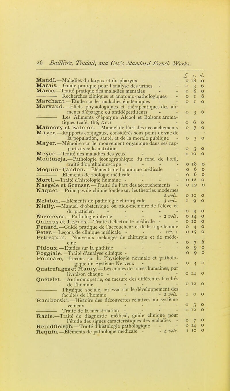 £ s. d. Mandl.—Maladies du larynx et du pharynx - - - o i8 o Marais.—Guide pratique pour I'analyse des urines - -036 Marce.—Traite pratique des maladies meniales - -080 Recherches cliniques et anatomo-pathclogiques - 016 Marchant.—Etude sur les maladies epidemiques - -010 Marvaud.—Effets physiologiques et iherapeutiques des ali- ments d'epargne ou antideperditeurs - -036 Les Aliments d'epargne AIcool et Boisons aroma- tiques (cafe, the, &c.) - - - - 060 Maunory et Salmon.—Manuel de I'art des accouchements 070 Mayer.—Rapports conjugaux, consideres sous point devuede la population, sante, et de la morale publique - 030 Mayer,—Memoire sur le mouvement organique dans ses rap- ports avec la nutrition - - - -030 Meyer.—Traite des maladies des yeux - - -0100 Montmeja.—Pathologic iconographique du fond de I'cEil, traite d'ophthalmoscope - - - - o 18 o Moquin-Tandon.—Elements de botanique medicale - 060 Elements dc zoologie medicale - - -060 Morel. —Traite d'histologic humainc - - - - o 12 o Naegele et Grenser.—Traite de I'art des accouchements - o 12 o Naquet.—Principes de chimie fondee sur les theories modemes 2 vols. o 10 o Nelaton.—Elements dc pathologic chinirgicale - -^vols. 190 Nielly.—Manuel d'obstelrique ou aide-memoire de I'eleve et du praticien - - - - -040 Niemeyer.—Pathologic interne - - - 2 vols. o 14 o Onimus et Legros.—Traite d'electricite medicale - - o 12 o Penard.—Guide pratique dc I'accoucheur et de la sage-femme 040 Peter.—Lemons dc clinique medicale - - - vol. i 0150 Petrequin.—Nouveaux melanges dc chirurgie et de mede- cine ------ Pidoux.—Etudes sur la phthisic - - - -090 Poggiale.—Traite d'analysc clinique - - - -090 Poincare.—Lecons sur la Physiologic normalc et patholo- giquc du Systeme Nerveux - • -040 Quatrefages et Hamy.—Les cranes des races humaines, par livraison chaquc - - - - - o 14 o Quetelet.—Anthromopetrie, ou mesure des differentes facultes dc I'homme - - - - -0120 Physique sociale, ou essai sur le developpement des facultes dc I'homme - - - 2 vols. i o o 076 Raciborski.—Ilistoire des de'couvertes relatives au systeme veineux - - - - - -  j 030 Traite dc la menstruation - - - - o X2 o Racle.—Traite dc diagnostic medical, guide clinique pour I'ctude des signes caracteristiques des maladies - 070 Reindneisch.—Traite d'histologic pathologique - - o 14 o Requin.—Elements de pathologic medicale • - 4 vols. i 10 o