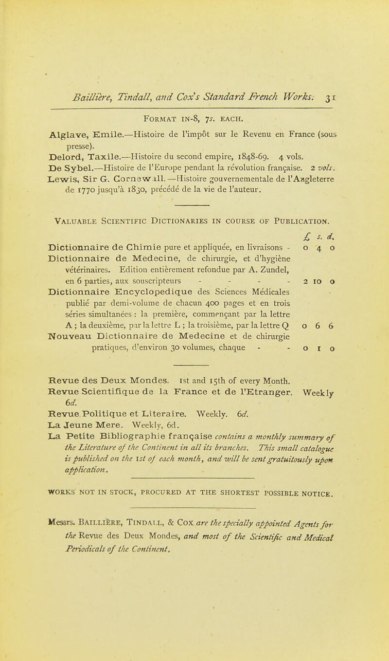 Format in-8, 7^. each, Alglave, Exnile.—Histoire de I'impot sur le Revenu en France (sous presse). Delord, Taxile.—Histoire du second empire, 1848-69. 4 vok. De Sybel.—Histoii-e de I'iiurope pendant la revolution frangaise. 2 vols. Lewis, Sir G. Cornew iU.—Histoire gouvernementale de I'Aagleterre de 1770 jusqu'a i8jO, precede de la vie de I'auteur. Valuable Scientific Dictionaries in course of Publication. £ s. d, Dictionnaire de Chimie pure et appliquee, en livraisons - 040 Dictionnaire de Medecine, de chiiiirgie, et d'hygiene veterinaires. Edition entierement refondue par A. Zundel, en 6 parties, aux souscripteurs - - - - 2 lO O Dictionnaire Encyclopedique des Sciences Medicales public par demi-volume de chacun 400 pages et en trois series simultanees : la premiere, commpn9ant par la lettre A; la deuxieme, par la lettre L ; la troisieme, par la lettre Q 066 Nouveau Dictionnaire de Medecine et de chirurgie pratiques, d'environ 30 volumes, chaque - - o i o Revue des Deux Mondes. ist and isth of every Month. Revue Scientifique de la France et de I'Etranger. Weekly 6d Revue Politique et Literal re. Weekly. 6d. LaJeuneMere. Weekly, 6d. La Petite Bibliographie franqaise contains a 7nonthly summary of the Literature of the Continent in all its branches. This small catalogue is published on the 1st oj each month, and will be sent gratuitously upon application. WORKS not in stock, PROCURED AT THE SHORTEST POSSIBLE NOTICE. Messrs. BailliI:re, Tindai.l, & Cox are the specially appointed Agents for the Revue des Deux Mondes, and most of tJte Scientific and Medical Periodicals of the Continent.