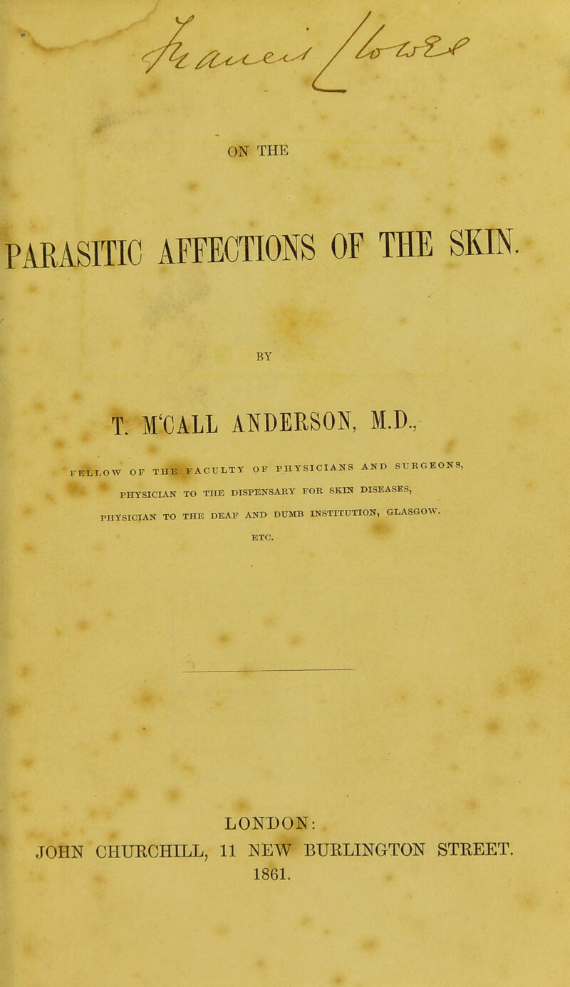 ON THE PARASITIC AFFECTIONS OF THE SKIN. BY T. M'CALL ANDERSON, M.D., KELLOW OF THE FACULTY OF PHYSICIANS AND SURGEONS, PHYSICIAN TO THE DISPENSARY FOR SKIN DISEASES, PHYSICIAN TO THE DEAF AND DUMB INSTITUTION, GLASGOW. ETC. LONDON: JOHN CHUKCHILL, 11 NEW BURLINGTON STREET. 1861.