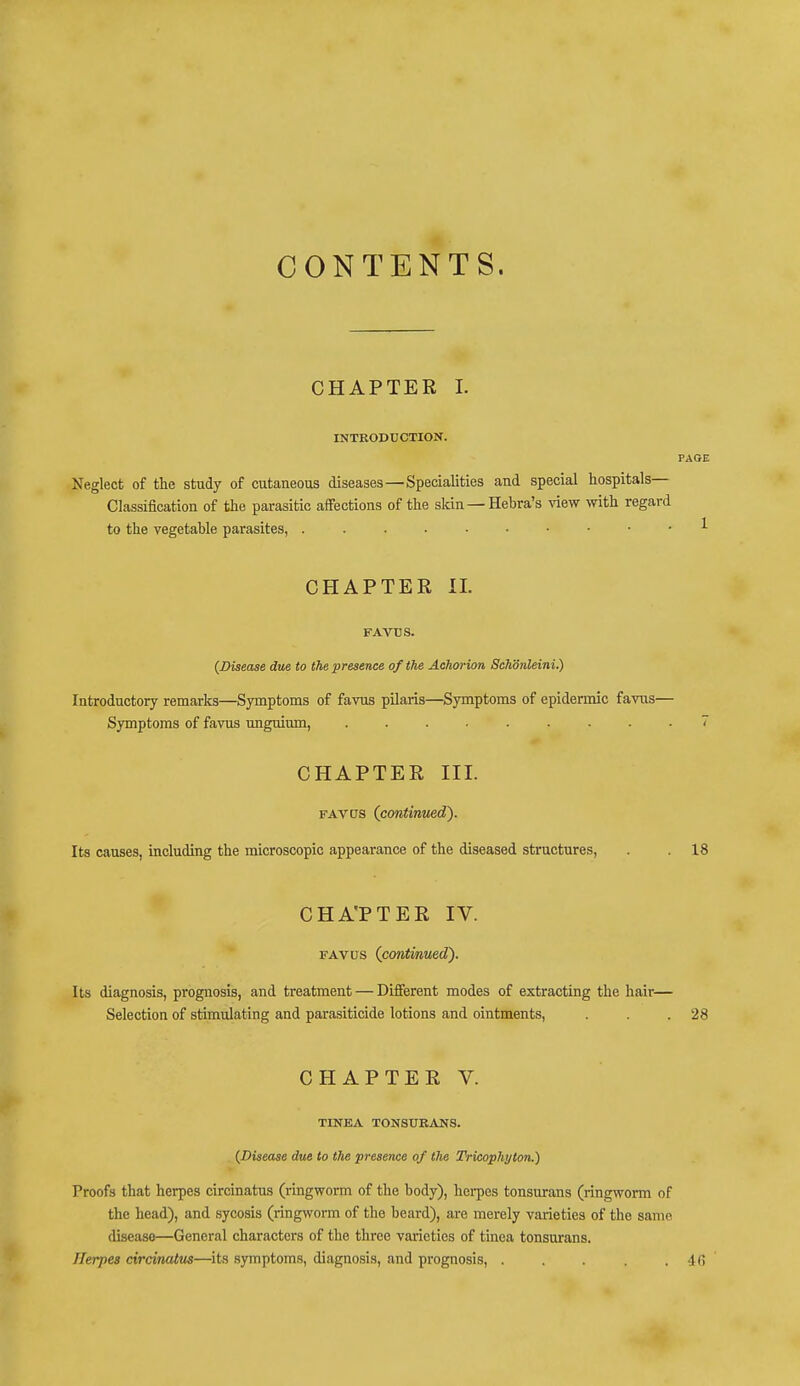 CONTENTS. i CHAPTER I. INTRODUCTION. Neglect of the study of cutaneous diseases—Specialities and special hospitals- Classification of the parasitic affections of the skin—Hebra's view with regard to the vegetable parasites, CHAPTER II. FAVUS. (Disease due to the presence of the Achorion Schdnleini.) Introductory remarks—Symptoms of favus pilaris—Symptoms of epidermic favus— Symptoms of favus unguium, 7 CHAPTER III. favus (continued'). Its causes, including the microscopic appearance of the diseased structures, . . 18 CHA'PTER IV. favus (continued'). Its diagnosis, prognosis, and treatment — Different modes of extracting the hair— Selection of stimulating and parasiticide lotions and ointments, . . .28 CHAPTER V. TINEA TONSURANS. (Disease due to the presence of the Tricophyton.) Proofs that herpes circinatus (ringworm of the body), herpes tonsurans (ringworm of the head), and sycosis (ringworm of the beard), are merely varieties of the same disease—General characters of the three varieties of tinea tonsurans. Herpes circinatus—its symptoms, diagnosis, and prognosis, . . . . .46