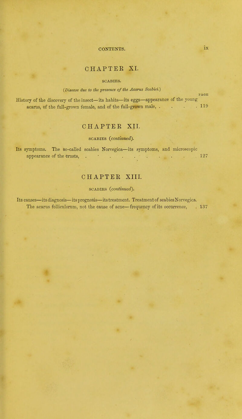 is CHAPTER XL SCABIES. (Disease due to the presence of the Acarus Scabiei.) PAGE History of the discovery of the insect—its habits—its eggs—appearance of the young acarus, of the full-grown female, and of the full-grown male, . . . .119 CHAPTER XII. scabies (continued). Its symptoms. The so-called scabies Norvegica—its symptoms, and microscopic appearance of the crusts, . • . .127 CHAPTER XIII. scabies {continued). Its causes—itsdiagnosis—its prognosis—its treatment. Treatmentof scabiesNorvegica. The acarus folliculoram, not the cause of acne—frequency of its occurrence, . 137