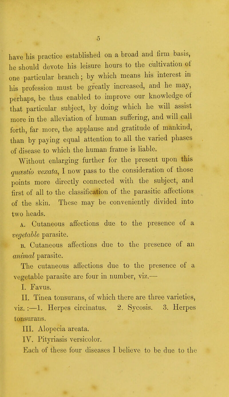 have his practice established on a broad and firm basis, he should devote his leisure hours to the cultivation of one particular branch; by which means his interest in his profession must be greatly increased, and he may, perhaps, be thus enabled to improve our knowledge of that particular subject, by doing which he will assist more in the alleviation of human suffering, and will call forth, far more, the applause and gratitude of mankind, than by paying equal attention to all the varied phases of disease to which the human frame is liable. Without enlarging further for the present upon this qucestio vexata, I now pass to the consideration of those points more directly connected with the subject, and first of all to the classification of the parasitic affections of the skin. These may be conveniently divided into two heads. a. Cutaneous affections due to the presence of a vegetable parasite. b. Cutaneous affections due to the presence of an animal parasite. The cutaneous affections due to the presence of a vegetable parasite are four in number, viz.— I. Favus. II. Tinea tonsurans, of which there are three varieties, viz. :—1. Herpes circinatus. 2. Sycosis. 3. Herpes tonsurans. III. Alopecia areata. IV. Pityriasis versicolor. Each of these four diseases I believe to be due to the