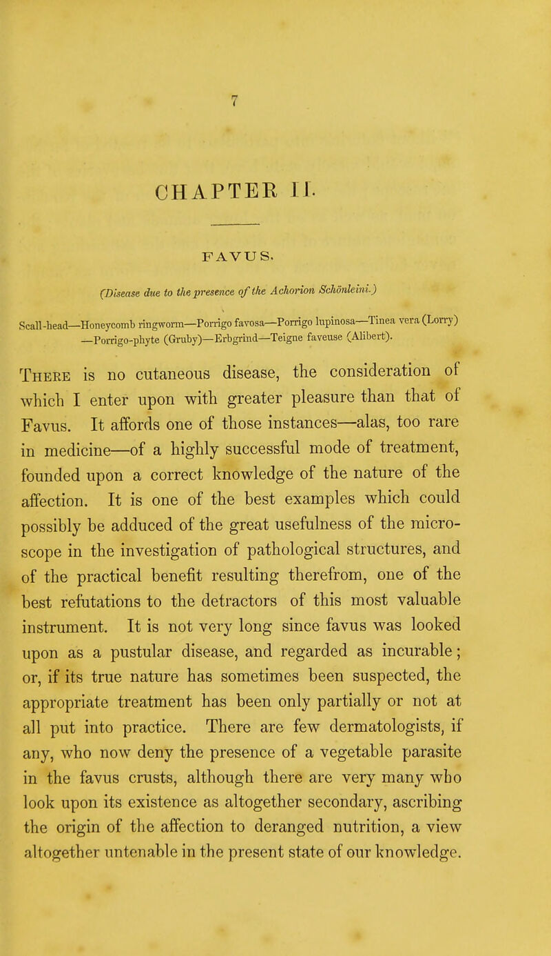 CHAPTER II. FAVUS. (Disease due to the presence of the Achorion Schdnleini.) Scall-head—Honeycomb ringworm—Porrigo favosa—Porrigo lupinosa—Tinea vera (Lorry) —Porrigo-phyte (Gruby)—Erbgrind—Teigne faveuse (Alibert). There is no cutaneous disease, the consideration of which I enter upon with greater pleasure than that of Favus. It affords one of those instances—alas, too rare in medicine—of a highly successful mode of treatment, founded upon a correct knowledge of the nature of the affection. It is one of the hest examples which could possibly be adduced of the great usefulness of the micro- scope in the investigation of pathological structures, and of the practical benefit resulting therefrom, one of the best refutations to the detractors of this most valuable instrument. It is not very long since favus was looked upon as a pustular disease, and regarded as incurable; or, if its true nature has sometimes been suspected, the appropriate treatment has been only partially or not at all put into practice. There are few dermatologists, if any, who now deny the presence of a vegetable parasite in the favus crusts, although there are very many wbo look upon its existence as altogether secondary, ascribing the origin of the affection to deranged nutrition, a view altogether untenable in the present state of our knowledge.