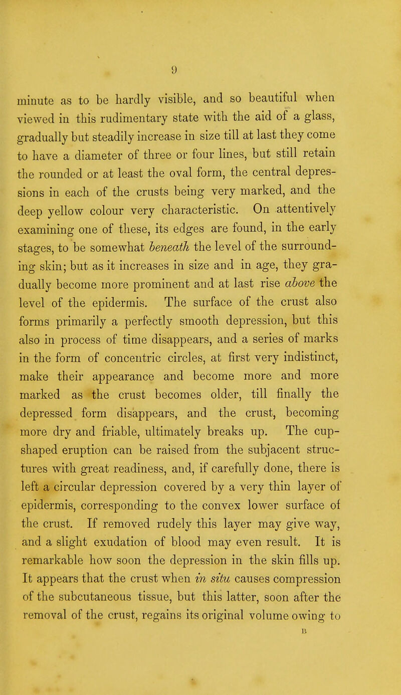 !) minute as to be hardly visible, and so beautiful when viewed in this rudimentary state with the aid of a glass, gradually but steadily increase in size till at last they come to have a diameter of three or four lines, but still retain the rounded or at least the oval form, the central depres- sions in each of the crusts being very marked, and the deep yellow colour very characteristic. On attentively examining one of these, its edges are found, in the early stages, to be somewhat beneath the level of the surround- ing skin; but as it increases in size and in age, they gra- dually become more prominent and at last rise above the level of the epidermis. The surface of the crust also forms primarily a perfectly smooth depression, but this also in process of time disappears, and a series of marks in the form of concentric circles, at first very indistinct, make their appearance and become more and more marked as the crust becomes older, till finally the depressed form disappears, and the crust, becoming more dry and friable, ultimately breaks up. The cup- shaped eruption can be raised from the subjacent struc- tures with great readiness, and, if carefully done, there is left a circular depression covered by a very thin layer of epidermis, corresponding to the convex lower surface of the crust. If removed rudely this layer may give way, and a slight exudation of blood may even result. It is remarkable how soon the depression in the skin fills up. It appears that the crust when in situ causes compression of the subcutaneous tissue, but this latter, soon after the removal of the crust, regains its original volume owing to B