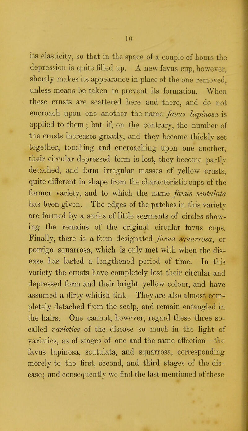 its elasticity, so that in the space of a couple of hours the depression is quite filled up. A new favus cup, however, shortly makes its appearance in place of the one removed, unless means be taken to prevent its formation. When these crusts are scattered here and there, and do not encroach upon one another the name favus lupt'nosa is applied to them; but if, on the contrary, the number of the crusts increases greatly, and they become thickly set together, touching and encroaching upon one another, their circular depressed form is lost, they become partly detached, and form irregular masses of yellow crusts, quite different in shape from the characteristic cups of the former variety, and to which the name favus scutulata has been given. The edges of the patches in this variety are formed by a series of little segments of circles show- ing the remains of the original circular favus cups. Finally, there is a form designated favus squarrosa, or porrigo squarrosa, which is only met with when the dis- ease has lasted a lengthened period of time. In this variety the crusts have completely lost their circular and depressed form and their bright yellow colour, and have assumed a dirty whitish tint. They are also almost com- pletely detached from the scalp, and remain entangled in the hairs. One cannot, however, regard these three so- called varieties of the disease so much in the light of varieties, as of stages of one and the same affection—the favus lupinosa, scutulata, and squarrosa, corresponding merely to the first, second, and third stages of the dis- ease; and consequently we find the last mentioned of these