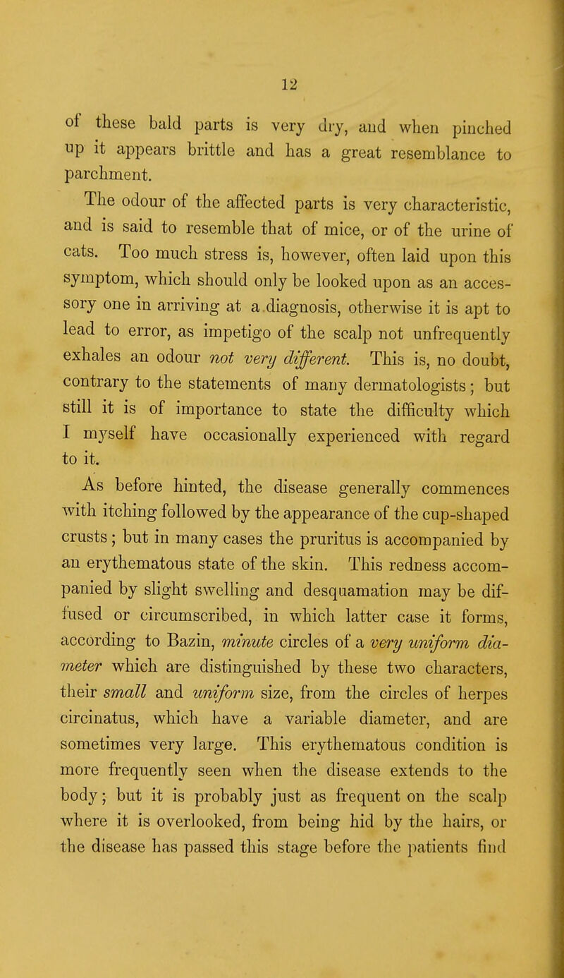 of these bald parts is very dry, and when pinched up it appears brittle and has a great resemblance to parchment. The odour of the affected parts is very characteristic, and is said to resemble that of mice, or of the urine of cats. Too much stress is, however, often laid upon this symptom, which should only be looked upon as an acces- sory one in arriving at a.diagnosis, otherwise it is apt to lead to error, as impetigo of the scalp not unfrequently exhales an odour not very different. This is, no doubt, contrary to the statements of many dermatologists; but still it is of importance to state the difficulty which I myself have occasionally experienced with regard to it. As before hinted, the disease generally commences with itching followed by the appearance of the cup-shaped crusts; but in many cases the pruritus is accompanied by an erythematous state of the skin. This redness accom- panied by slight swelling and desquamation may be dif- fused or circumscribed, in which latter case it forms, according to Bazin, minute circles of a very uniform dia- meter which are distinguished by these two characters, their small and uniform size, from the circles of herpes circinatus, which have a variable diameter, and are sometimes very large. This erythematous condition is more frequently seen when the disease extends to the body; but it is probably just as frequent on the scalp where it is overlooked, from being hid by the hairs, or the disease has passed this stage before the patients find