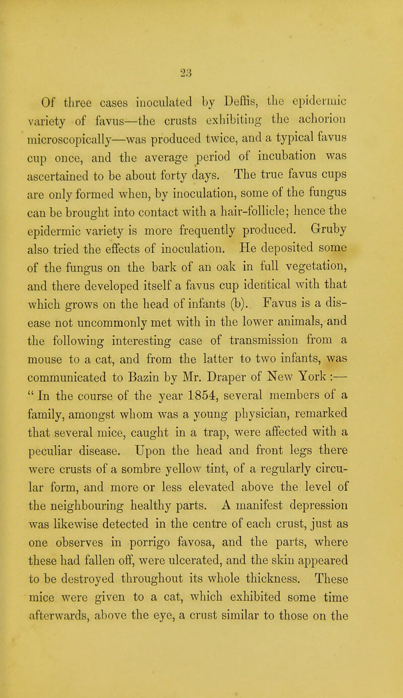 Of three cases inoculated by Deffis, the epidermic variety of favus—the crusts exhibiting the achorion microscopically—was produced twice, and a typical favus cup once, and the average period of incubation was ascertained to be about forty days. The true favus cups are only formed when, by inoculation, some of the fungus can be brought into contact with a hair-follicle; hence the epidermic variety is more frequently produced. Gruby also tried the effects of inoculation. He deposited some of the fungus on the bark of an oak in fall vegetation, and there developed itself a favus cup identical with that which grows on the head of infants (b). Favus is a dis- ease not uncommonly met with in the lower animals, and the following interesting case of transmission from a mouse to a cat, and from the latter to two infants, was communicated to Bazin by Mr. Draper of New York:—  In the course of the year 1854, several members of a family, amongst whom was a young physician, remarked that several mice, caught in a trap, were affected with a peculiar disease. Upon the head and front legs there were crusts of a sombre yellow tint, of a regularly circu- lar form, and more or less elevated above the level of the neighbouring healthy parts. A manifest depression was likewise detected in the centre of each crust, just as one observes in porrigo favosa, and the parts, where these had fallen off, were ulcerated, and the skin appeared to be destroyed throughout its whole thickness. These mice were given to a cat, which exhibited some time afterwards, above the eye, a crust similar to those on the