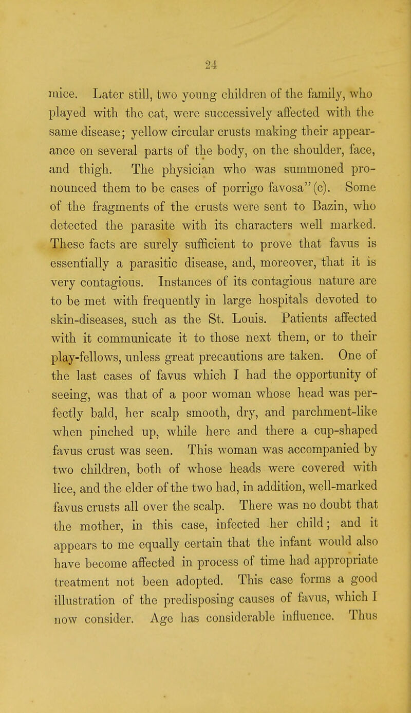 mice. Later still, two young children of the family, who played with the cat, were successively affected with the same disease; yellow circular crusts making their appear- ance on several parts of the body, on the shoulder, face, and thigh. The physician who was summoned pro- nounced them to be cases of porrigo favosa (c). Some of the fragments of the crusts were sent to Bazin, who detected the parasite with its characters well marked. These facts are surely sufficient to prove that favus is essentially a parasitic disease, and, moreover, that it is very contagious. Instances of its contagious nature are to be met with frequently in large hospitals devoted to skin-diseases, such as the St. Louis. Patients affected with it communicate it to those next them, or to their play-fellows, unless great precautions are taken. One of the last cases of favus which I had the opportunity of seeing, was that of a poor woman whose head was per- fectly bald, her scalp smooth, dry, and parchment-like when pinched up, while here and there a cup-shaped favus crust was seen. This woman was accompanied by two children, both of whose heads were covered with lice, and the elder of the two had, in addition, well-marked favus crusts all over the scalp. There was no doubt that the mother, in this case, infected her child; and it appears to me equally certain that the infant would also have become affected in process of time had appropriate treatment not been adopted. This case forms a good illustration of the predisposing causes of favus, which I now consider. Age has considerable influence. Thus