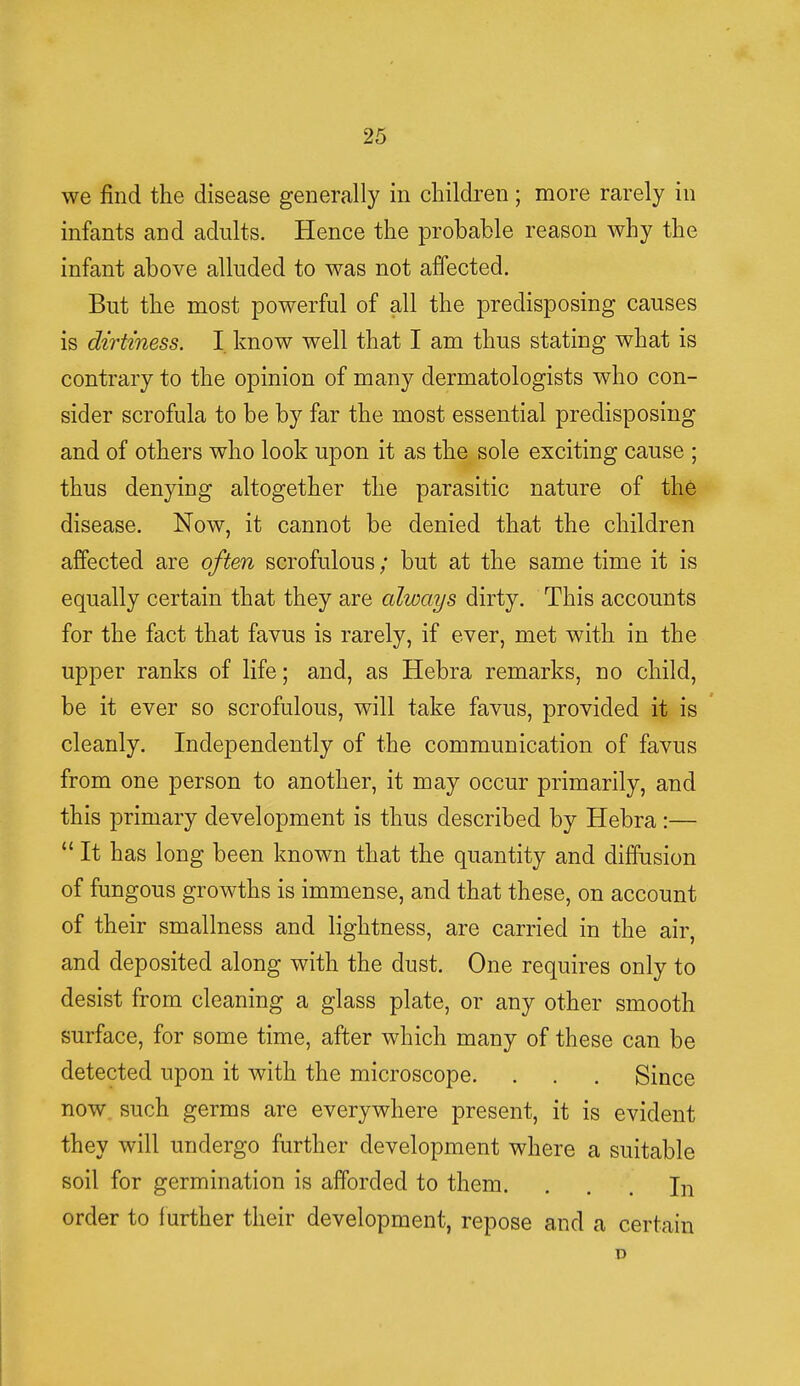 we find the disease generally in children; more rarely in infants and adults. Hence the probable reason why the infant above alluded to was not affected. But the most powerful of all the predisposing causes is dirtiness. I know well that I am thus stating what is contrary to the opinion of many dermatologists who con- sider scrofula to be by far the most essential predisposing and of others who look upon it as the sole exciting cause ; thus denying altogether the parasitic nature of the disease. Now, it cannot be denied that the children affected are often scrofulous; but at the same time it is equally certain that they are always dirty. This accounts for the fact that favus is rarely, if ever, met with in the upper ranks of life; and, as Hebra remarks, no child, be it ever so scrofulous, will take favus, provided it is cleanly. Independently of the communication of favus from one person to another, it may occur primarily, and this primary development is thus described by Hebra:—  It has long been known that the quantity and diffusion of fungous growths is immense, and that these, on account of their smallness and lightness, are carried in the air, and deposited along with the dust. One requires only to desist from cleaning a glass plate, or any other smooth surface, for some time, after which many of these can be detected upon it with the microscope. . . . Since now such germs are everywhere present, it is evident they will undergo further development where a suitable soil for germination is afforded to them. ... In order to f urther their development, repose and a certain