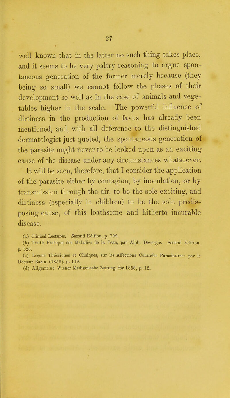 well known that in the latter no such thing takes place, and it seems to be very paltry reasoning to argue spon- taneous generation of the former merely because (they being so small) we cannot follow the phases of their development so well as in the case of animals and vege- tables higher in the scale. The powerful influence of dirtiness in the production of favus has already been mentioned, and, with all deference to the distinguished dermatologist just quoted, the spontaneous generation of the parasite ought never to be looked upon as an exciting cause of the disease under any circumstances whatsoever. It will be seen, therefore, that I consider the application of the parasite either by contagion, by inoculation, or by transmission through the air, to be the sole exciting, and dirtiness (especially in children) to be the sole predis- posing cause, of this loathsome and hitherto incurable disease. (a) Clinical Lectures. Second Edition, p. 799. (b) Traite Pratique des Maladies de la Peau, par Alph. Devergie. Second Edition, p. 526. (c) Lecons Theoriques et Cliniques, sur les Affections Cutane'es Parasitaires: par le Docteur Bazin, (1858), p. 119. (d) Allgemeine Wiener Medizinische Zeitung, for 1858, p. 12.