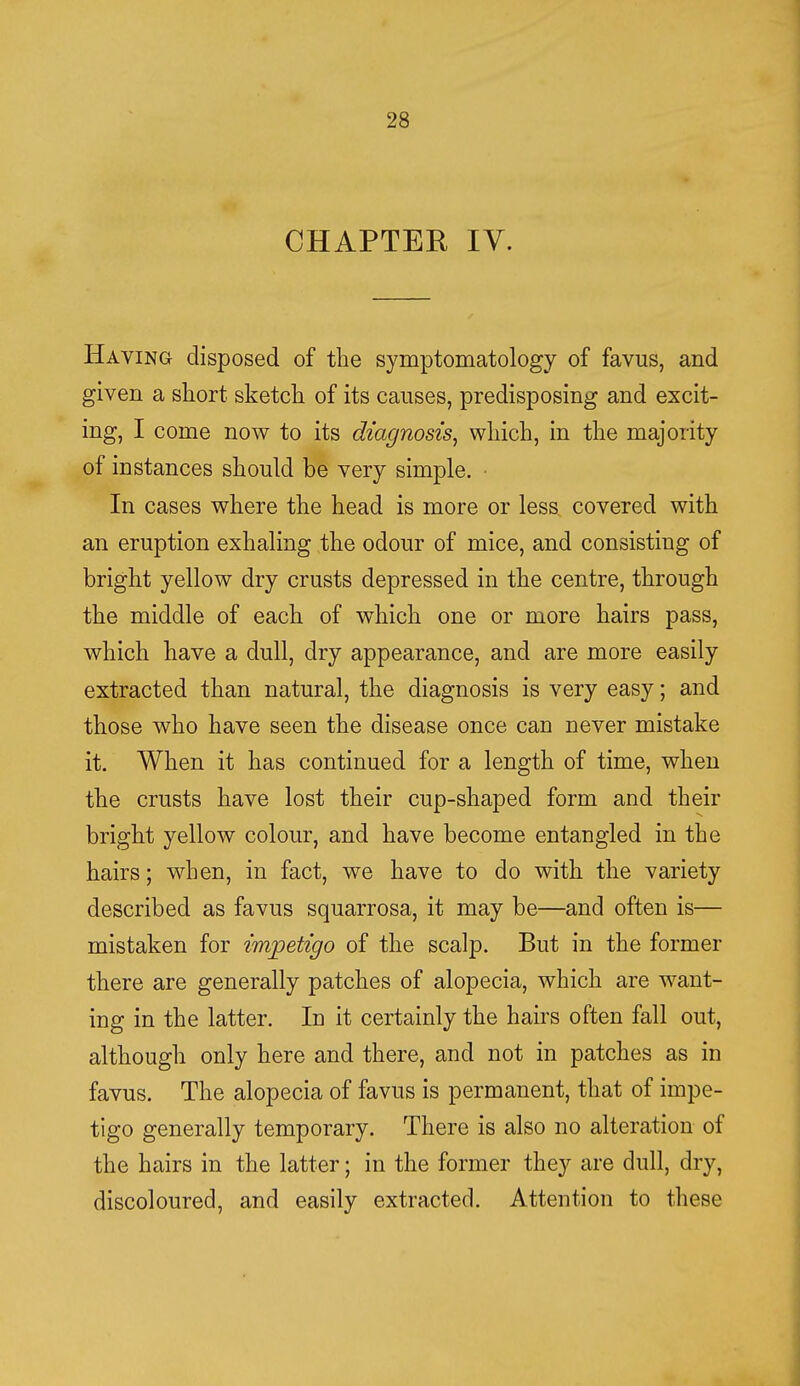 CHAPTER IV. Having disposed of the symptomatology of favus, and given a short sketch of its causes, predisposing and excit- ing, I come now to its diagnosis, which, in the majority of instances should be very simple. In cases where the head is more or less covered with an eruption exhaling the odour of mice, and consisting of bright yellow dry crusts depressed in the centre, through the middle of each of which one or more hairs pass, which have a dull, dry appearance, and are more easily extracted than natural, the diagnosis is very easy; and those who have seen the disease once can never mistake it. When it has continued for a length of time, when the crusts have lost their cup-shaped form and their bright yellow colour, and have become entangled in the hairs; when, in fact, we have to do with the variety described as favus squarrosa, it may be—and often is— mistaken for impetigo of the scalp. But in the former there are generally patches of alopecia, which are want- ing in the latter. In it certainly the hairs often fall out, although only here and there, and not in patches as in favus. The alopecia of favus is permanent, that of impe- tigo generally temporary. There is also no alteration of the hairs in the latter; in the former they are dull, dry, discoloured, and easily extracted. Attention to these