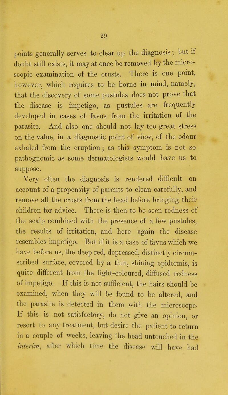 points generally serves to clear up the diagnosis; but if doubt still exists, it may at once be removed by the micro- scopic examination of the crusts. There is one point, however, which requires to be borne in mind, namely, that the discovery of some pustules does not prove that the disease is impetigo, as pustules are frequently developed in cases of favus from the irritation of the parasite. And also one should not lay too great stress on the value, in a diagnostic point of view, of the odour exhaled from the eruption; as this symptom is not so pathognomic as some dermatologists would have us to suppose. Very often the diagnosis is rendered difficult on account of a propensity of parents to clean carefully, and remove all the crusts from the head before bringing their children for advice. There is then to be seen redness of the scalp combined with the presence of a few pustules, the results of irritation, and here again the disease resembles impetigo. But if it is a case of favus which we have before us, the deep red, depressed, distinctly circum- scribed surface, covered by a thin, shining epidermis, is quite different from the light-coloured, diffused redness of impetigo. If this is not sufficient, the hairs should be examined, when they will be found to be altered, and the parasite is detected in them with the microscope- If this is not satisfactory, clo not give an opinion, or resort to any treatment, but desire the patient to return in a couple of weeks, leaving the head untouched in the interim, after which time the disease will have had