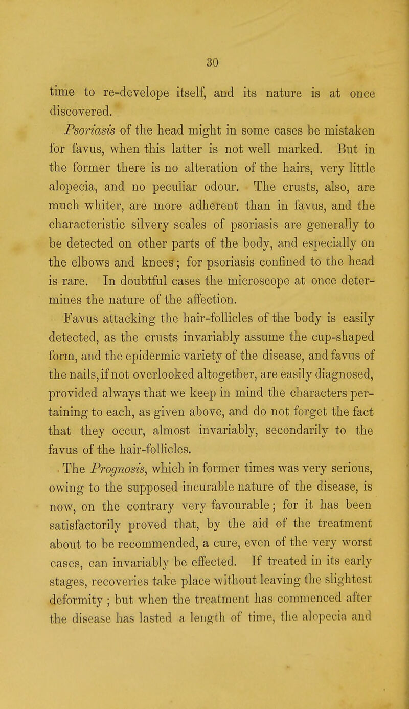 time to re-develope itself, and its nature is at once discovered. Psoriasis of the head might in some cases be mistaken for favus, when this latter is not well marked. But in the former there is no alteration of the hairs, very little alopecia, and no peculiar odour. The crusts, also, are much whiter, are more adherent than in favus, and the characteristic silvery scales of psoriasis are generally to be detected on other parts of the body, and especially on the elbows and knees; for psoriasis confined to the head is rare. In doubtful cases the microscope at once deter- mines the nature of the affection. Favus attacking the hair-follicles of the body is easily detected, as the crusts invariably assume the cup-shaped form, and the epidermic variety of the disease, and favus of the nails, if not overlooked altogether, are easily diagnosed, provided always that we keep in mind the characters per- taining to each, as given above, and do not forget the fact that they occur, almost invariably, secondarily to the favus of the hair-follicles. . The Prognosis, which in former times was very serious, owing to the supposed incurable nature of the disease, is now, on the contrary very favourable; for it has been satisfactorily proved that, by the aid of the treatment about to be recommended, a cure, even of the very worst cases, can invariably be effected. If treated in its early stages, recoveries take place without leaving the slightest deformity ; but when the treatment has commenced alter the disease has lasted a length of time, the alopecia and