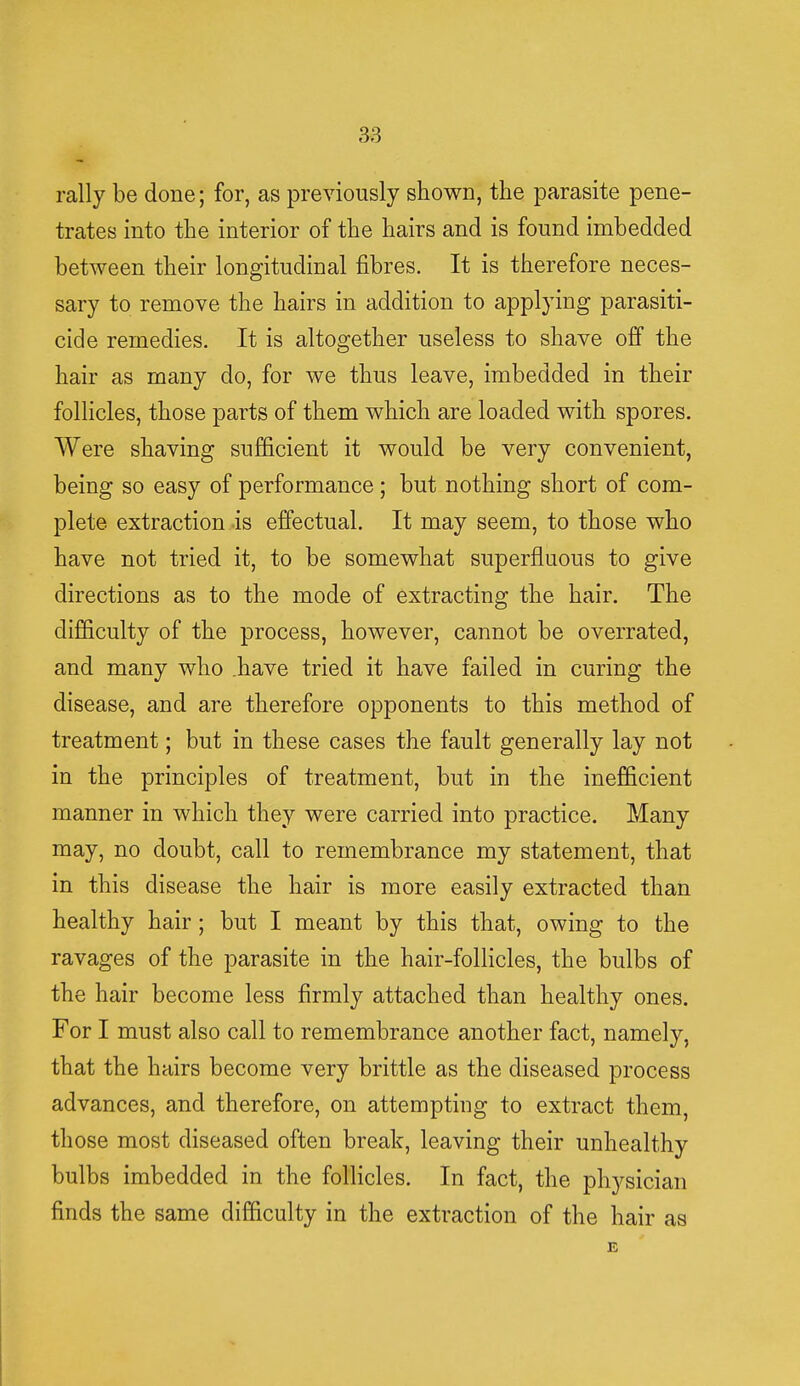 rally be done; for, as previously shown, the parasite pene- trates into the interior of the hairs and is found imbedded between their longitudinal fibres. It is therefore neces- sary to remove the hairs in addition to applying parasiti- cide remedies. It is altogether useless to shave off the hair as many do, for we thus leave, imbedded in their follicles, those parts of them which are loaded with spores. Were shaving sufficient it would be very convenient, being so easy of performance; but nothing short of com- plete extraction is effectual. It may seem, to those who have not tried it, to be somewhat superfluous to give directions as to the mode of extracting the hair. The difficulty of the process, however, cannot be overrated, and many who have tried it have failed in curing the disease, and are therefore opponents to this method of treatment; but in these cases the fault generally lay not in the principles of treatment, but in the inefficient manner in which they were carried into practice. Many may, no doubt, call to remembrance my statement, that in this disease the hair is more easily extracted than healthy hair; but I meant by this that, owing to the ravages of the parasite in the hair-follicles, the bulbs of the hair become less firmly attached than healthy ones. For I must also call to remembrance another fact, namely, that the hairs become very brittle as the diseased process advances, and therefore, on attempting to extract them, those most diseased often break, leaving their unhealthy bulbs imbedded in the follicles. In fact, the physician finds the same difficulty in the extraction of the hair as E