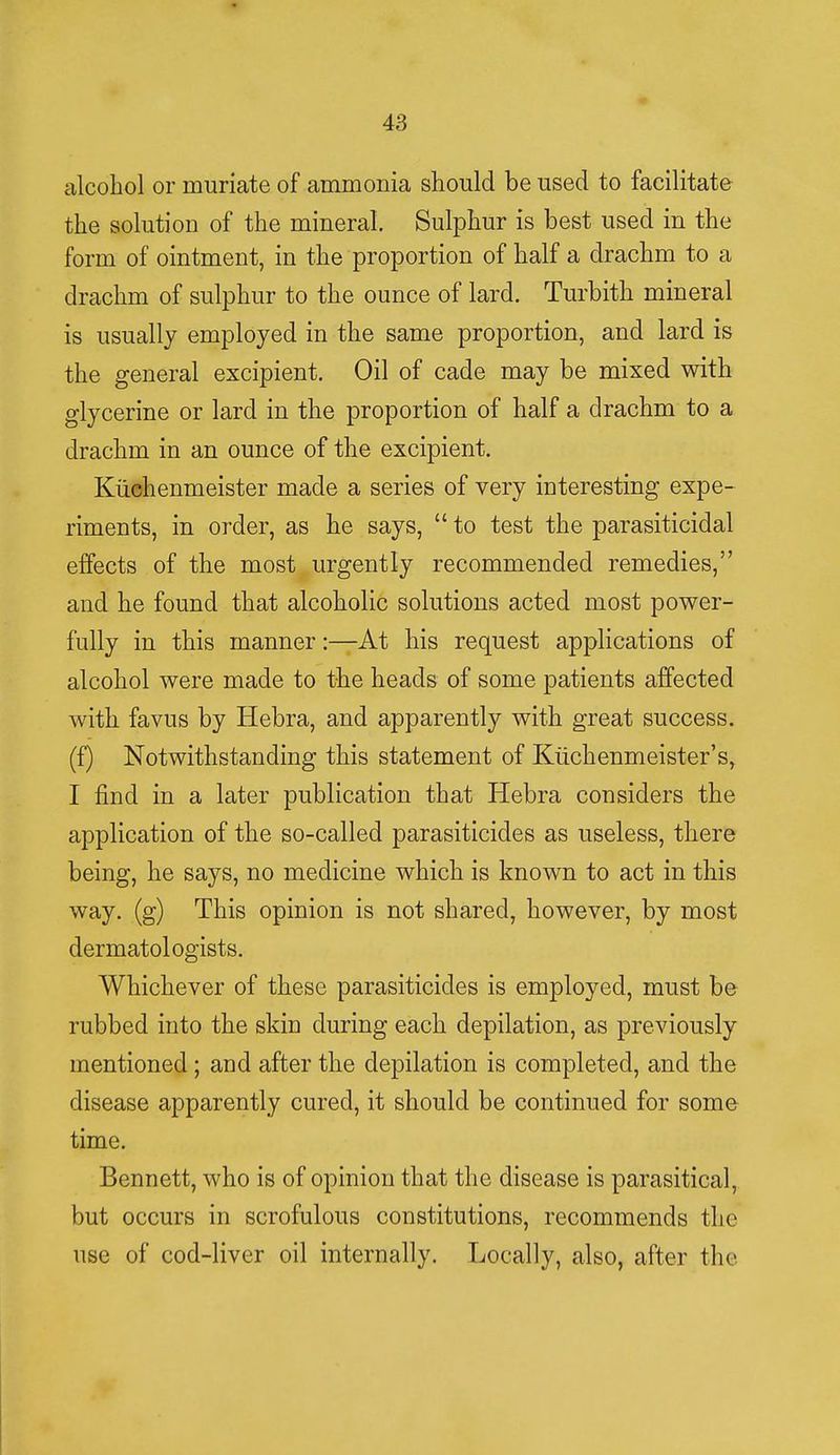 alcohol or muriate of ammonia should be used to facilitate the solution of the mineral. Sulphur is best used in the form of ointment, in the proportion of half a drachm to a drachm of sulphur to the ounce of lard. Turbith mineral is usually employed in the same proportion, and lard is the general excipient. Oil of cade may be mixed with glycerine or lard in the proportion of half a drachm to a drachm in an ounce of the excipient. Kuehenmeister made a series of very interesting expe- riments, in order, as he says,  to test the parasiticidal effects of the most urgently recommended remedies, and he found that alcoholic solutions acted most power- fully in this manner:—At his request applications of alcohol were made to the heads of some patients affected with favus by Hebra, and apparently with great success, (f) Notwithstanding this statement of Kuehenmeister's, I find in a later publication that Hebra considers the application of the so-called parasiticides as useless, there being, he says, no medicine which is known to act in this way. (g) This opinion is not shared, however, by most dermatologists. Whichever of these parasiticides is employed, must be rubbed into the skin during each depilation, as previously mentioned; and after the depilation is completed, and the disease apparently cured, it should be continued for some time. Bennett, who is of opinion that the disease is parasitical, but occurs in scrofulous constitutions, recommends the use of cod-liver oil internally. Locally, also, after the