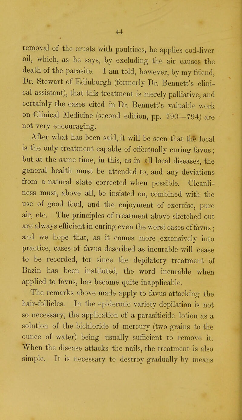 removal of the crusts with poultices, he applies cod-liver oil, which, as he says, by excluding the air causes the death of the parasite. I am told, however, by my friend, Dr. Stewart of Edinburgh (formerly Dr. Bennett's clini- cal assistant), that this treatment is merely palliative, and certainly the cases cited in Dr. Bennett's valuable work on Clinical Medicine (second edition, pp. 790—794) are not very encouraging. After what has been said, it will be seen that the local is the only treatment capable of effectually curing favus; but at the same time, in this, as in all local diseases, the general health must be attended to, and any deviations from a natural state corrected when possible. Cleanli- ness must, above all, be insisted on, combined with the use of good food, and the enjoyment of exercise, pure air, etc. The principles of treatment above sketched out are always efficient in curing even the worst cases of favus; and we hope that, as it comes more extensively into practice, cases of favus described as incurable will cease to be recorded, for since the depilatory treatment of Bazin has been instituted, the word incurable when applied to favus, has become quite inapplicable. The remarks above made apply to favus attacking the hair-follicles. In the epidermic variety depilation is not so necessary, the application of a parasiticide lotion as a solution of the bichloride of mercury (two grains to the ounce of water) being usually sufficient to remove it. When the disease attacks the nails, the treatment is also simple. It is necessary to destroy gradually by means