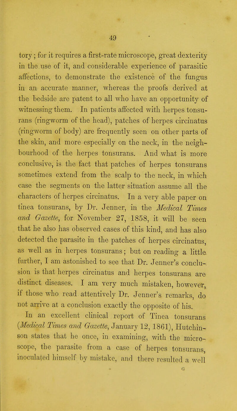tory; for it requires a first-rate microscope, great dexterity in the use of it, and considerable experience of parasitic affections, to demonstrate the existence of the fungus in an accurate manner, whereas the proofs derived at the bedside are patent to all who have an opportunity of witnessing them. In patients affected with herpes tonsu- rans (ringworm of the head), patches of herpes circinatus (ringworm of body) are frequently seen on other parts of the skin, and more especially on the neck, in the neigh- bourhood of the herpes tonsurans. And what is more conclusive, is the fact that patches of herpes tonsurans sometimes extend from the scalp to the neck, in which case the segments on the latter situation assume all the characters of herpes circinatus. In a very able paper on tinea tonsurans, by Dr. Jenner, in the Medical Times and Gazette, for November 27, 1858, it will be seen that he also has observed cases of this kind, and has also detected the parasite in the patches of herpes circinatus, as well as in herpes tonsurans; but on reading a little further, I am astonished to see that Dr. Jenner's conclu- sion is that herpes circinatus and herpes tonsurans are distinct diseases. I am very much mistaken, however, if those who read attentively Dr. Jenner's remarks, do not arrive at a conclusion exactly the opposite of his. In an excellent clinical report of Tinea tonsurans {Medical Times and Gazette, January 12, 1861), Hutchin- son states that he once, in examining, with the micro- scope, the parasite from a case of herpes tonsurans, inoculated himself by mistake, and there resulted a well G