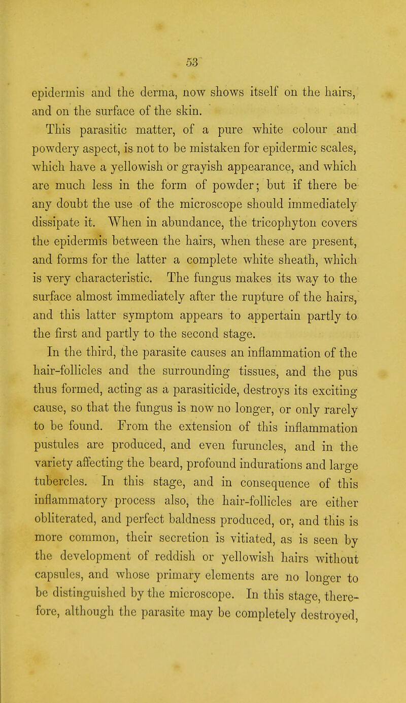 epidermis and the derma, now shows itself on the hairs, and on the surface of the skin. This parasitic matter, of a pure white colour and powdery aspect, is not to be mistaken for epidermic scales, which have a yellowish or grayish appearance, and which are much less in the form of powder; but if there be any doubt the use of the microscope should immediately dissipate it. When in abundance, the tricophyton covers the epidermis between the hairs, when these are present, and forms for the latter a complete white sheath, which is very characteristic. The fungus makes its way to the surface almost immediately after the rupture of the hairs, and this latter symptom appears to appertain partly to the first and partly to the second stage. In the third, the parasite causes an inflammation of the hair-follicles and the surrounding tissues, and the pus thus formed, acting as a parasiticide, destroys its exciting cause, so that the fungus is now no longer, or only rarely to be found. From the extension of this inflammation pustules are produced, and even furuncles, and in the variety affecting the beard, profound indurations and large tubercles. In this stage, and in consequence of this inflammatory process also, the hair-follicles are either obliterated, and perfect baldness produced, or, and this is more common, their secretion is vitiated, as is seen by the development of reddish or yellowish hairs without capsules, and whose primary elements are no longer to be distinguished by the microscope. In this stage, there- fore, although the parasite may be completely destroyed,