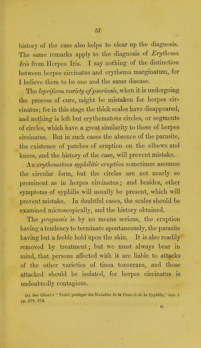 history of the case also helps to clear up the diagnosis. The same remarks apply to the diagnosis of Erythema Iris from Herpes Iris. I say nothing of the distinction between herpes circinatus and erythema marginatum, for I believe them to be one and the same disease. The lepriform variety of psoriasis, when it is undergoing the process of cure, might be mistaken for herpes cir- cinatus; for in this stage the thick scales have disappeared, and nothing is left but erythematous circles, or segments of circles, which have a great similarity to those of herpes circinatus. But in such cases the absence of the parasite, the existence of patches of eruption on the elbows and knees, and the history of the case, will prevent mistake. An erythematous syphilitic eruption sometimes assumes the circular form, but the circles are not nearly so prominent as in herpes circinatus ; and besides, other symptoms of syphilis will usually be present, which will prevent mistake. In doubtful cases, the scales should be examined microscopically, and the history obtained. The prognosis is by no means serious, the eruption having a tendency to terminate spontaneously, the parasite having but a feeble hold upon the skin. It is also readily removed by treatment; but we must always bear in mind, that persons affected with it are liable to attacks of the other varieties of tinea tonsurans, and those attacked should be isolated, for herpes circinatus is undoubtedly contagious. (a) See Gibert's TraUe pratique des Maladies de la Peau ct dc la Syphilis, torn. i. pp. 278, 279. li
