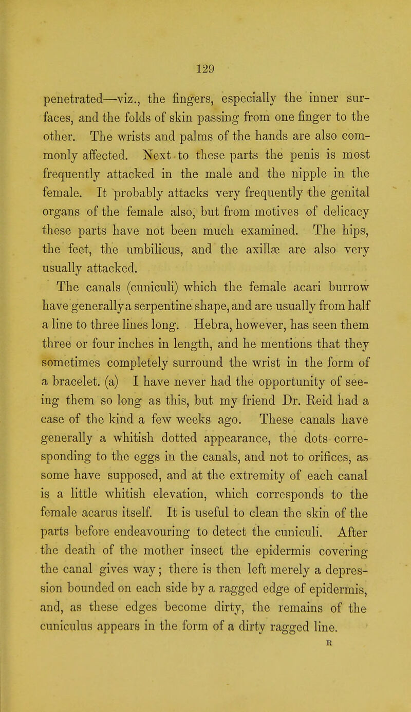penetrated—viz., the fingers, especially the inner sur- faces, and the folds of skin passing from one finger to the other. The wrists and palms of the hands are also com- monly affected. Next to these parts the penis is most frequently attacked in the male and the nipple in the female. It probably attacks very frequently the genital organs of the female also, but from motives of delicacy these parts have not been much examined. The hips, the feet, the umbilicus, and the axillae are also very usually attacked. The canals (cuniculi) which the female acari burrow have generally a serpentine shape, and are usually from half a line to three lines long. Hebra, however, has seen them three or four inches in length, and he mentions that they sometimes completely surround the wrist in the form of a bracelet, (a) I have never had the opportunity of see- ing them so long as this, but my friend Dr. Keid had a case of the kind a few weeks ago. These canals have generally a whitish dotted appearance, the dots corre- sponding to the eggs in the canals, and not to orifices, as some have supposed, and at the extremity of each canal is a little whitish elevation, which corresponds to the female acarus itself. It is useful to clean the skin of the parts before endeavouring to detect the cuniculi. After the death of the mother insect the epidermis covering the canal gives way; there is then left merely a depres- sion bounded on each side by a ragged edge of epidermis, and, as these edges become dirty, the remains of the cuniculus appears in the form of a dirty ragged line. R