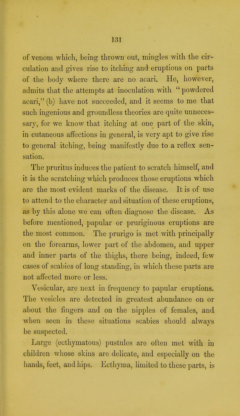 of venom which, being thrown out, mingles with the cir- culation and gives rise to itching and eruptions on parts of the body where there are no acari. He, however, admits that the attempts at inoculation with  powdered acari, (b) have not succeeded, and it seems to me that such ingenious and groundless theories are quite unneces- sary, for we know that itching at one part of the skin, in cutaneous affections in general, is very apt to give rise to general itching, being manifestly due to a reflex sen- sation. The pruritus induces the patient to scratch himself, and it is the scratching which produces those eruptions which are the most evident marks of the disease. It is of use to attend to the character and situation of these eruptions, as by this alone we can often diagnose the disease. As before mentioned, papular or pruriginous eruptions are the most common. The prurigo is met with principally on the forearms, lower part of the abdomen, and upper and inner parts of the thighs, there being, indeed, few cases of scabies of long standing, in which these parts are not affected more or less. Vesicular, are next in frequency to papular eruptions. The vesicles are detected in greatest abundance on or about the fingers and on the nipples of females, and when seen in these situations scabies should always be suspected. Large (ecthymatous) pustules are often met with in children whose skins are delicate, and especially on the hands, feet, and hips. Ecthyma, limited to these parts, is