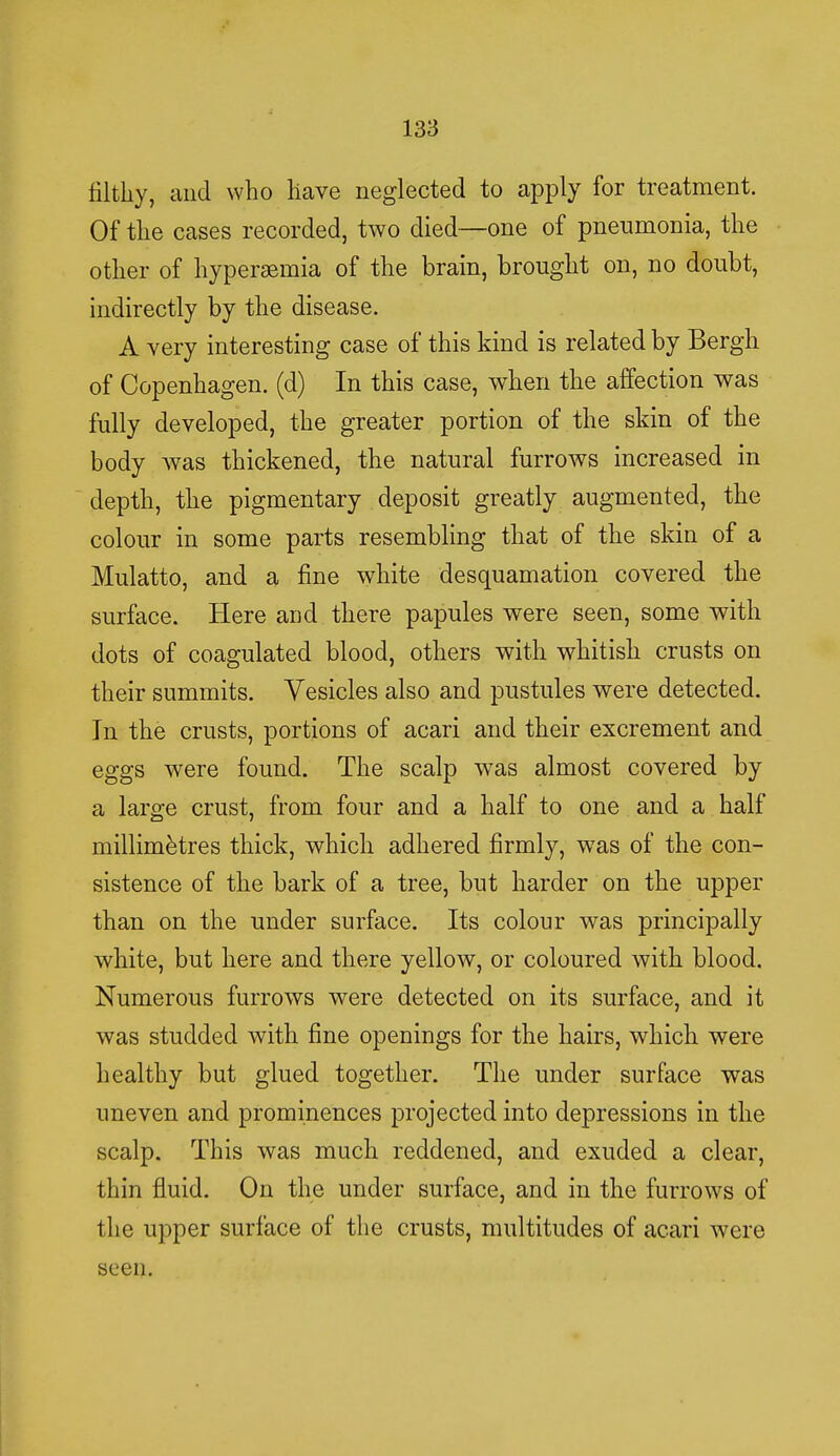 filthy, and who have neglected to apply for treatment. Of the cases recorded, two died—one of pneumonia, the other of hyperemia of the brain, brought on, no doubt, indirectly by the disease. A very interesting case of this kind is related by Bergh of Copenhagen, (d) In this case, when the affection was fully developed, the greater portion of the skin of the body was thickened, the natural furrows increased in depth, the pigmentary deposit greatly augmented, the colour in some parts resembling that of the skin of a Mulatto, and a fine white desquamation covered the surface. Here and there papules were seen, some with dots of coagulated blood, others with whitish crusts on their summits. Vesicles also and pustules were detected. In the crusts, portions of acari and their excrement and eggs were found. The scalp wTas almost covered by a large crust, from four and a half to one and a half millimetres thick, which adhered firmly, was of the con- sistence of the bark of a tree, but harder on the upper than on the under surface. Its colour was principally white, but here and there yellow, or coloured with blood. Numerous furrows were detected on its surface, and it was studded with fine openings for the hairs, which were healthy but glued together. The under surface was uneven and prominences projected into depressions in the scalp. This was much reddened, and exuded a clear, thin fluid. On the under surface, and in the furrows of the upper surface of the crusts, multitudes of acari were seen.