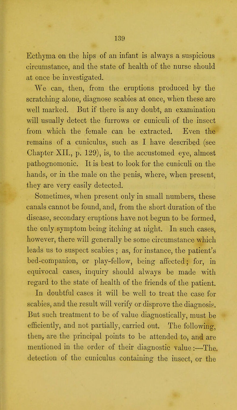 Ecthyma on the hips of an infant is always a suspicious circumstance, and the state of health of the nurse should at once be investigated. We can, then, from the eruptions produced by the scratching alone, diagnose scabies at once, when these are well marked. But if there is any doubt, an examination will usually detect the furrows or cuniculi of the insect from which the female can be extracted. Even the remains of a cuniculus, such as I have described (see Chapter XII., p. 129), is, to the accustomed eye, almost pathognomonic. It is best to look for the cuniculi on the hands, or in the male on the penis, where, when present, they are very easily detected. Sometimes, when present only in small numbers, these canals cannot be found, and, from the short duration of the disease, secondary eruptions have not begun to be formed, the only symptom being itching at night. In such cases, however, there will generally be some circumstance which leads us to suspect scabies ; as, for instance, the patient's bed-companion, or play-fellow, being affected; for, in equivocal cases, inquiry should always be made with regard to the state of health of the friends of the patient. In doubtful cases it will be well to treat the case for scabies, and the result will verify or disprove the diagnosis. But such treatment to be of value diagnostically, must be efficiently, and not partially, carried out. The following, then, are the principal points to be attended to, and are mentioned in the order of their diagnostic value:—The. detection of the cuniculus containing the insect, or the