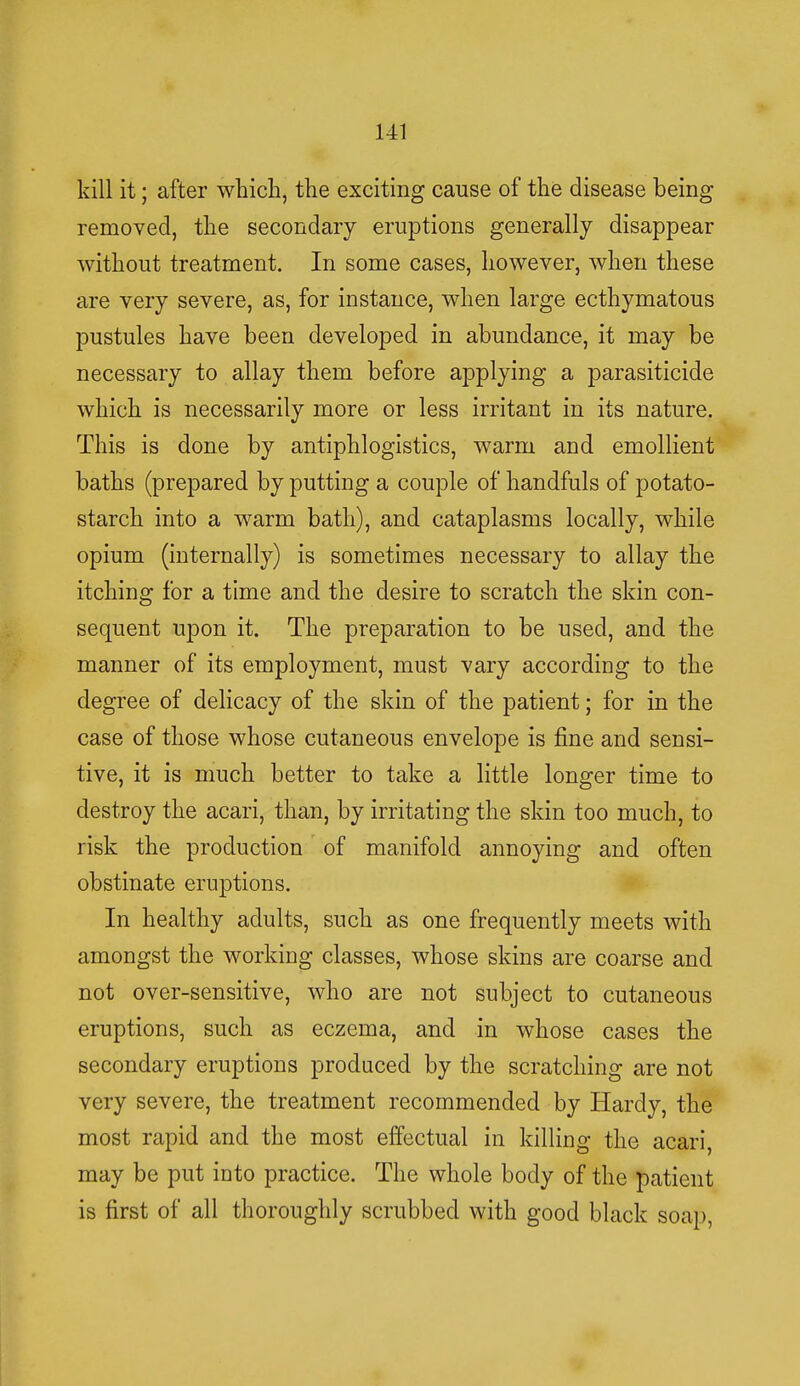 kill it; after which, the exciting cause of the disease being removed, the secondary eruptions generally disappear without treatment. In some cases, however, when these are very severe, as, for instance, when large ecthymatous pustules have been developed in abundance, it may be necessary to allay them before applying a parasiticide which is necessarily more or less irritant in its nature. This is done by antiphlogistics, warm and emollient baths (prepared by putting a couple of handfuls of potato- starch into a warm bath), and cataplasms locally, while opium (internally) is sometimes necessary to allay the itching for a time and the desire to scratch the skin con- sequent upon it. The preparation to be used, and the manner of its employment, must vary according to the degree of delicacy of the skin of the patient; for in the case of those whose cutaneous envelope is fine and sensi- tive, it is much better to take a little longer time to destroy the acari, than, by irritating the skin too much, to risk the production of manifold annoying and often obstinate eruptions. In healthy adults, such as one frequently meets with amongst the working classes, whose skins are coarse and not over-sensitive, who are not subject to cutaneous eruptions, such as eczema, and in whose cases the secondary eruptions produced by the scratching are not very severe, the treatment recommended by Hardy, the most rapid and the most effectual in killing the acari, may be put into practice. The whole body of the patient is first of all thoroughly scrubbed with good black soap,