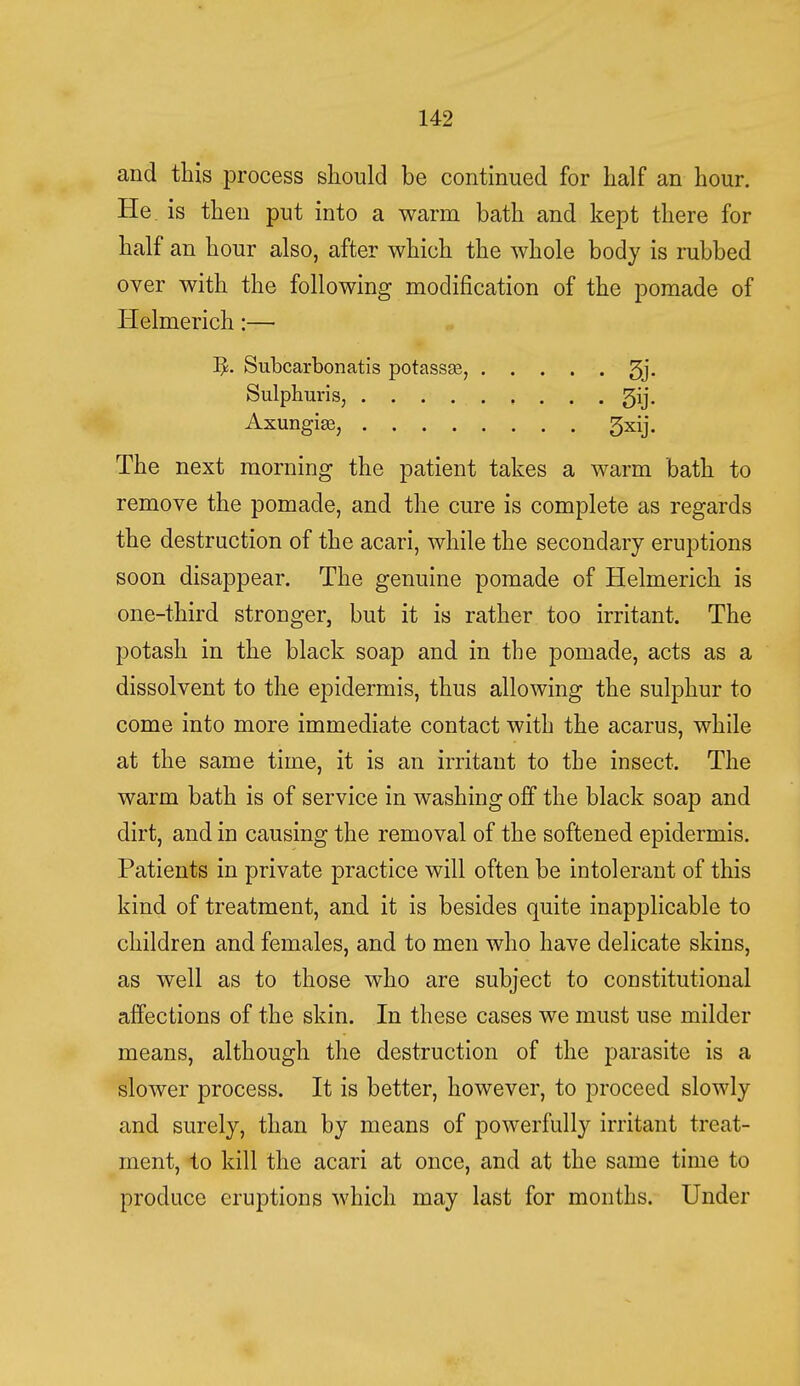 and this process should be continued for half an hour. He. is then put into a warm bath and kept there for half an hour also, after which the whole body is rubbed over with the following modification of the pomade of Iielmerich:— Subcarbonatis potassse, 3j. Sulphuris, gij. Axungise, gxij. The next morning the patient takes a warm bath to remove the pomade, and the cure is complete as regards the destruction of the acari, while the secondary eruptions soon disappear. The genuine pomade of Helmerich is one-third stronger, but it is rather too irritant. The potash in the black soap and in the pomade, acts as a dissolvent to the epidermis, thus allowing the sulphur to come into more immediate contact with the acarus, while at the same time, it is an irritant to the insect. The warm bath is of service in washing off the black soap and dirt, and in causing the removal of the softened epidermis. Patients in private practice will often be intolerant of this kind of treatment, and it is besides quite inapplicable to children and females, and to men who have delicate skins, as well as to those who are subject to constitutional affections of the skin. In these cases we must use milder means, although the destruction of the parasite is a slower process. It is better, however, to proceed slowly and surely, than by means of powerfully irritant treat- ment, to kill the acari at once, and at the same time to produce eruptions which may last for months. Under