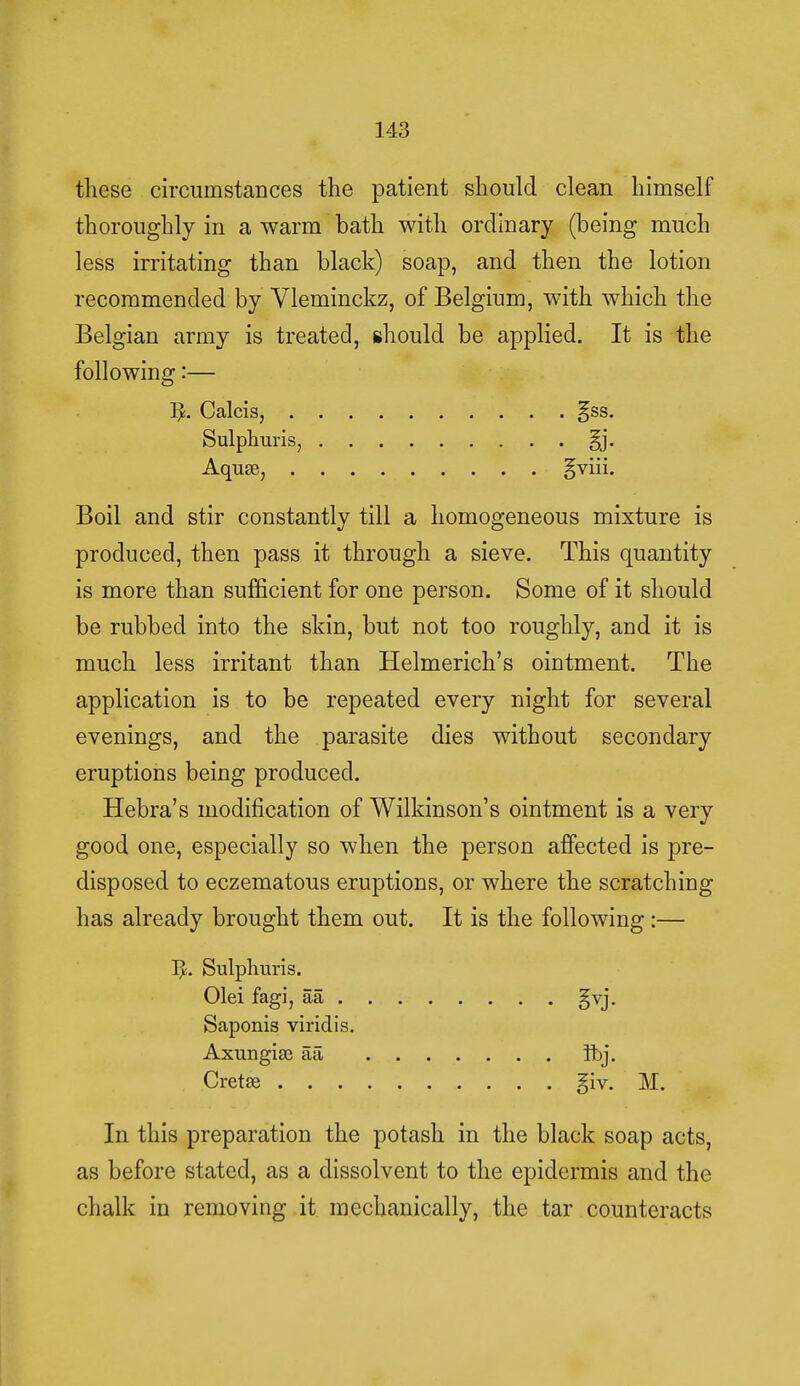 these circumstances the patient should clean himself thoroughly in a warm bath with ordinary (being much less irritating than black) soap, and then the lotion recommended by Vleininckz, of Belgium, with which the Belgian army is treated, should be applied. It is the following:— ]£. Calcis, §ss. Sulphuris, §j. Aquae, §viii. Boil and stir constantly till a homogeneous mixture is produced, then pass it through a sieve. This quantity is more than sufficient for one person. Some of it should be rubbed into the skin, but not too roughly, and it is much less irritant than Helmerich's ointment. The application is to be repeated every night for several evenings, and the parasite dies without secondary eruptions being produced. Hebra's modification of Wilkinson's ointment is a very good one, especially so when the person affected is pre- disposed to eczematous eruptions, or where the scratching has already brought them out. It is the following:— ^. Sulphuris. Olei fagi, aa gvj. Saponis viridis. Axungiaj aa fbj. Cretse giv. M. In this preparation the potash in the black soap acts, as before stated, as a dissolvent to the epidermis and the chalk in removing it mechanically, the tar counteracts