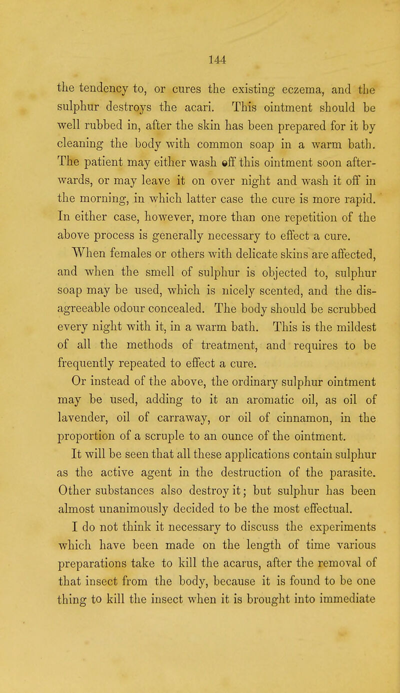 the tendency to, or cures the existing eczema, and the sulphur destroys the acari. This ointment should be well rubbed in, after the skin has been prepared for it by cleaning the body with common soap in a warm bath. The patient may either wash ©ff this ointment soon after- wards, or may leave it on over night and wash it off in the morning, in which latter case the cure is more rapid. In either case, however, more than one repetition of the above process is generally necessary to effect a cure. When females or others with delicate skins are affected, and when the smell of sulphur is objected to, sulphur soap may be used, which is nicely scented, and the dis- agreeable odour concealed. The body should be scrubbed every night with it, in a warm bath. This is the mildest of all the methods of treatment, and requires to be frequently repeated to effect a cure. Or instead of the above, the ordinary sulphur ointment may be used, adding to it an aromatic oil, as oil of lavender, oil of carraway, or oil of cinnamon, in the proportion of a scruple to an ounce of the ointment. It will be seen that all these applications contain sulphur as the active agent in the destruction of the parasite. Other substances also destroy it; but sulphur has been almost unanimously decided to be the most effectual. I do not think it necessary to discuss the experiments which have been made on the length of time various preparations take to kill the acarus, after the removal of that insect from the body, because it is found to be one thing to kill the insect when it is brought into immediate