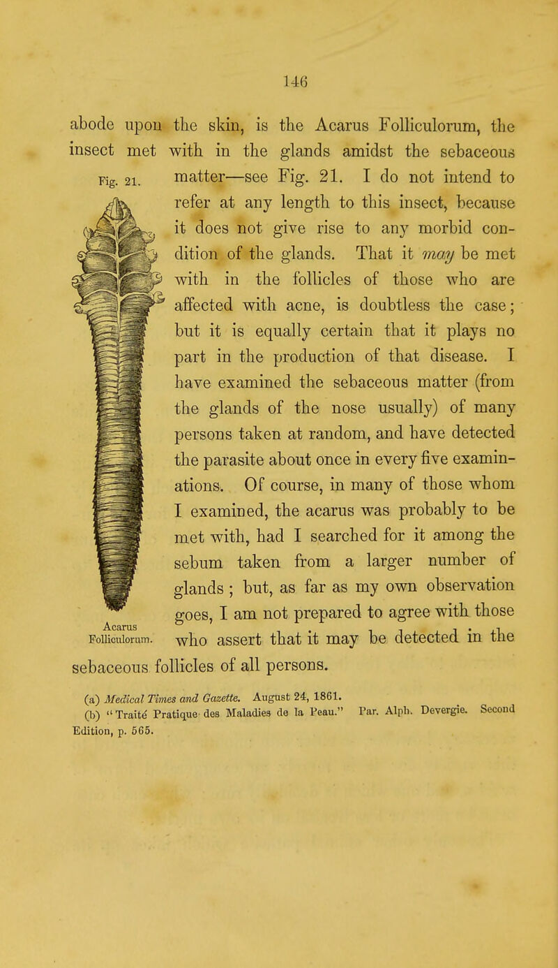 abode upon the skin, is the Acarus Folliculorum, the insect met with in the glands amidst the sebaceous Fig. 21. matter—see Fig. 21. I do not intend to refer at any length to this insect, because it does not give rise to any morbid con- dition of the glands. That it may be met with in the follicles of those who are affected with acne, is doubtless the case; but it is equally certain that it plays no part in the production of that disease. I have examined the sebaceous matter (from the glands of the nose usually) of many persons taken at random, and have detected the parasite about once in every five examin- ations. Of course, in many of those whom I examined, the acarus was probably to be met with, had I searched for it among the sebum taken from a larger number of glands ; but, as far as my own observation goes, I am not prepared to agree with those Poiiicuiorum. wno assert that it may be detected in the sebaceous follicles of all persons. (a) Medical Times and Gazette. August 24, 1861. (b) Traite Pratique'des Maladies de la Peau. Par. Alpb. Devergie. Second Edition, p. 565.