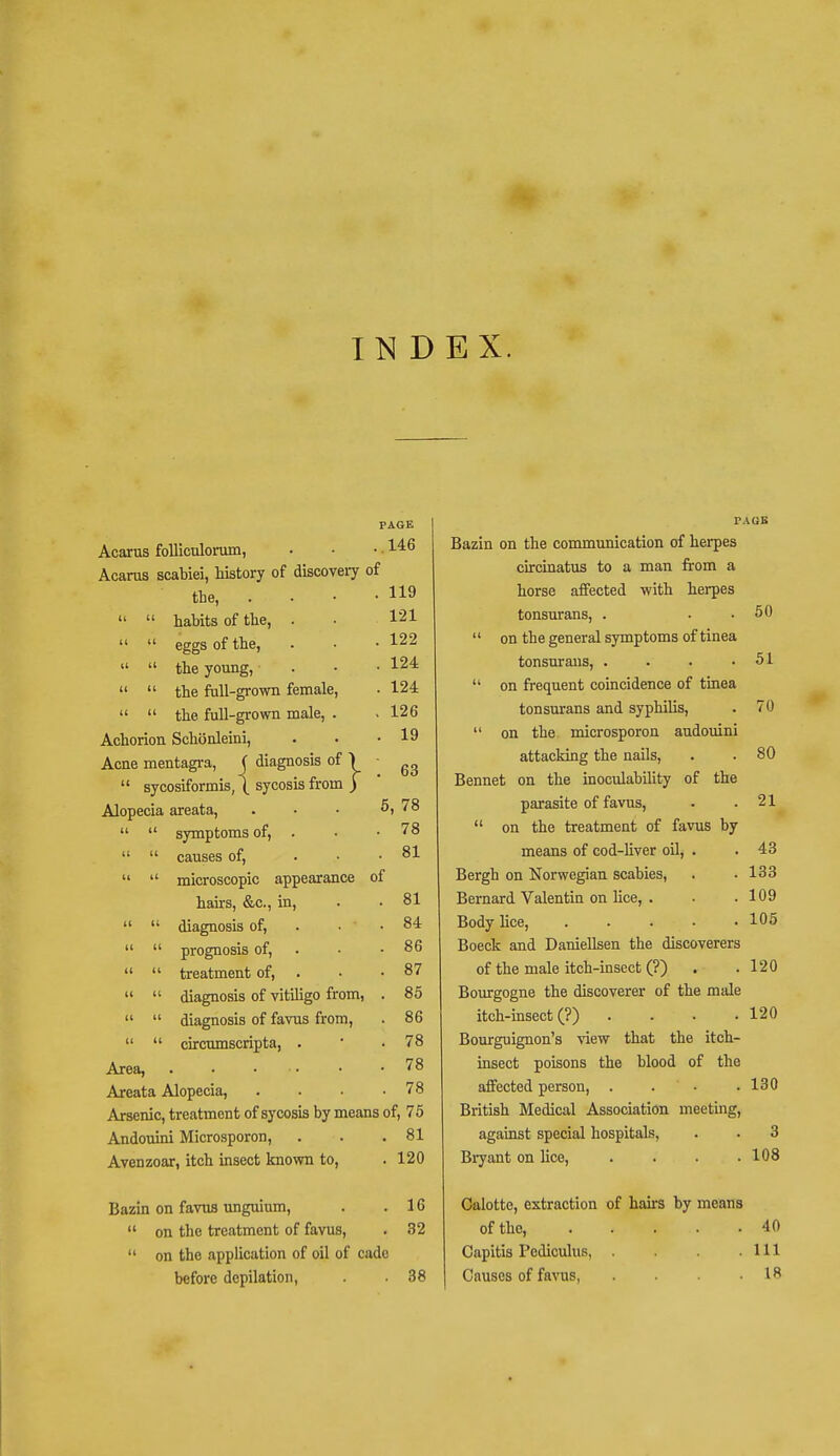 INDEX. PAGE Acarus folliculomm, ..146 Acaras scabiei, history of discovery of the, . • . . 119   habits of the, . 121   eggs of the, . 122   the young, . 124   the full-grown female, . 124   the full-grown male, . . 126 Achorion Schonleini, . 19 Acne mentagra, ( diagnosis of \ . 63  sycosiformis, \ sycosis from ) Alopecia areata, 5, 78   symptoms of, . . 78   causes of, . 81   microscopic appearance of hairs, &c, in, . 81   diagnosis of, . 84   prognosis of, . 86   treatment of, . 87   diagnosis of vitiligo from, . 85   diagnosis of favus from, . 86   circumscripta, . . 78 Area, . 78 Areata Alopecia, . 78 Arsenic, treatment of sycosis by means of, 75 Andouini Microsporon, . 81 Avenzoar, itch insect known to, . 120 Bazin on favus unguium, . 16  on the treatment of favus, . 32  on the application of oil of cade before depilation, . 38 PAGE Bazin on the communication of herpes circinatus to a man from a horse affected with herpes tonsurans, . . . 50  on the general symptoms of tinea tonsurans, . . . .51  on frequent coincidence of tinea tonsurans and syphilis, . 70  on the microsporon audouini attacking the nails, . . 80 Bennet on the inoculability of the parasite of favus, . .21  on the treatment of favus by means of cod-liver oil, . . 43 Bergh on Norwegian scabies, . • 133 Bernard Valentin on lice, . . .109 Body lice, 105 Boeck and Daniellsen the discoverers of the male itch-insect (?) . .120 Bourgogne the discoverer of the male itch-insect (?) . . . .120 Bourguignon's view that the itch- insect poisons the blood of the affected person, . . • .130 British Medical Association meeting, against special hospitals, . . 3 Bryant on lice, . . . .108 Calotte, extraction of hairs by means of the 40 Capitis Pediculus, . . .111 Causes of favus, . . IR