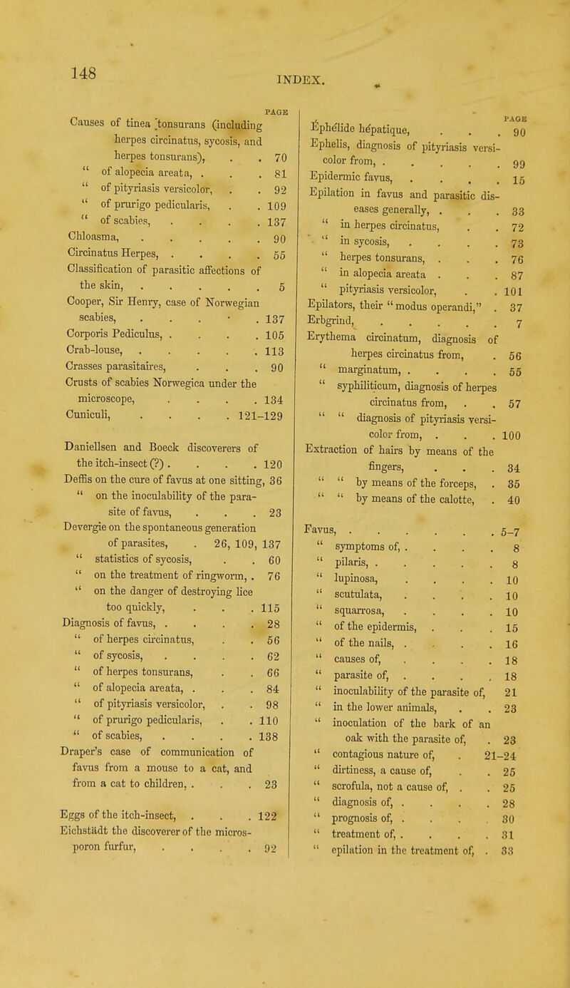 INDEX. PAGE Causes of tinea ^tonsurans (including herpes circinatus, sycosis, and herpes tonsurans), . . 70  of alopecia areata, . . .81  of pityriasis versicolor, . .92  of prurigo pedicularis, . .109  of scabies, .... 137 Chloasma, . . . . .90 Circinatus Herpes, . . . .55 Classification of parasitic affections of the skin, 5 Cooper, Sir Henry, case of Norwegian scabies, . . • . 137 Corporis Pediculus, . . . .105 Crab-louse, . . . . .113 Crasses parasitaires, . . .90 Crusts of scabies Norwegica under the microscope, .... 134 Cuniculi, . . . .121-129 Daniellsen and Boeck discoverers of the itch-insect (?). . . .120 DefHs on the cure of favus at one sitting, 36  on the inoculability of the para- site of favus, . . .23 Devergie on the spontaneous generation of parasites, . 26, 109, 137  statistics of sycosis, . . 60  on the treatment of ringworm, . 76  on the danger of destroying lice too quickly, . 115 Diagnosis of favus, . . 28  of herpes circinatus, . 56  of sycosis, . 62  of herpes tonsurans, . 66  of alopecia areata, . . 84  of pityriasis versicolor, . 98  of prurigo pedicularis, . 110  of scabies, . 138 Draper's case of communication of favus from a mouse to a cat, and from a cat to children, . . .23 Eggs of the itch-insect, . . .122 Eiehstiidt the discoverer of the micros- poron furfur, . . . .92 Ephdlide he'patique, PAGE 90 Ephelis, diagnosis of pityriasis versi- color from, .... 99 Epidermic favus, 15 Epilation in favus and parasitic dis- eases generally, . 33  in herpes circinatus, 72  in sycosis, . 73  herpes tonsurans, . 76  in alopecia areata . 87  pityriasis versicolor, 101 Epilators, their modus operandi, . 37 Erbgriud, 7 Erythema circinatum, diagnosis of herpes circinatus from, 56  marginatum, . 55  syphiliticum, diagnosis of herpes circinatus from, 57   diagnosis of pityriasis versi- color from, 100 Extraction of hairs by means of the fingers, 34   by means of the forceps, . 35   by means of the calotte, 40 Favus, 5-7  symptoms of, . 8  pilaris, 8  lupinosa, .... 10  scutulata, . . 10 squarrosa, .... 10  of the epidermis, 15  of the nails, .... 16  causes of, ... 18  parasite of, 18  inoculability of the parasite of, 21  in the lower animals, 23  inoculation of the bark of an oak with the parasite of, 23  contagious nature of, . 21- -24  dirtiness, a cause of, 25  scrofula, not a cause of, . 25  diagnosis of, . 28  prognosis of, . 30  treatment of, . 31  epilation in the treatment of, . 33