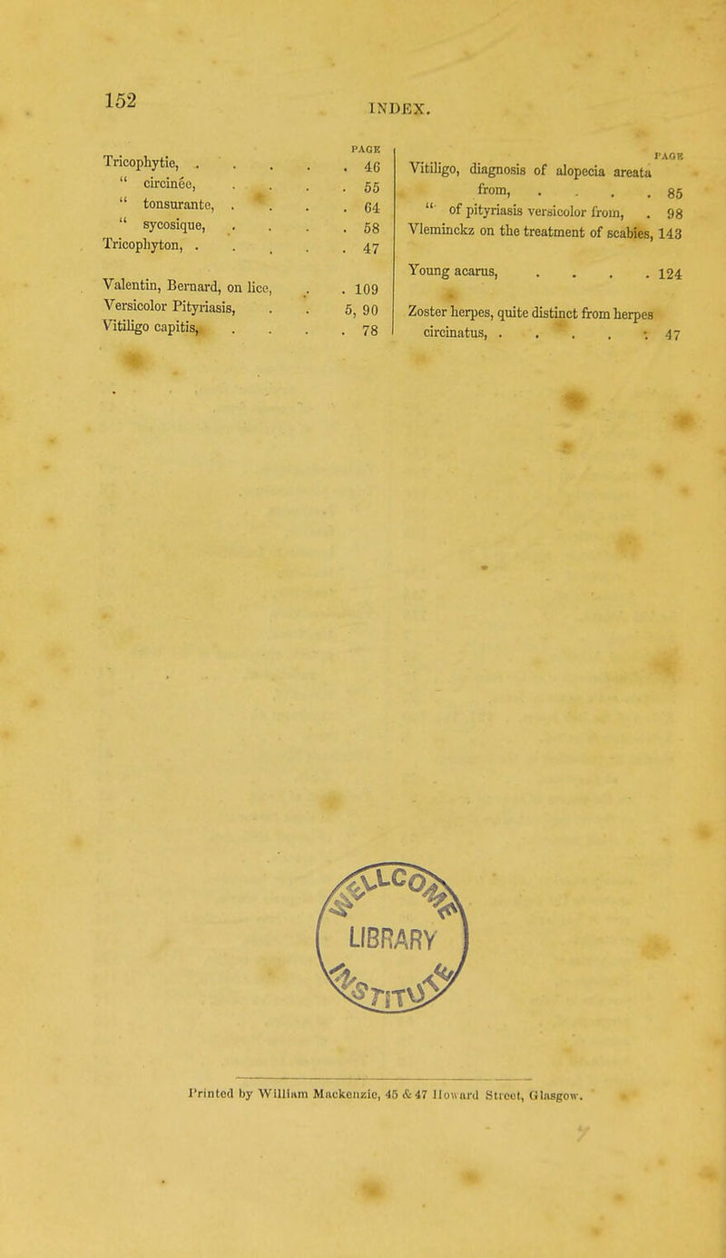 INDEX. Tricophytie, .  circinee,  tonsurante, .  sycosique, Tricophyton, . Valentin, Bernard, on lice, Versicolor Pityriasis, Vitiligo capitis, PAGE . 46 . 55 . 64 . 58 • 47 . 109 5, 90 . 78 PACK Vitiligo, diagnosis of alopecia areata from, .... 85 ' of pityriasis versicolor from, . 98 Vleminckz on the treatment of scabies, 143 Young acarus, 124 Zoster herpes, quite distinct from herpes circinatus, . . . . -.47 oca LIBRARY J'rinted by Willium Mackenzie, 45 & 47 Howard Street, Glasgow.
