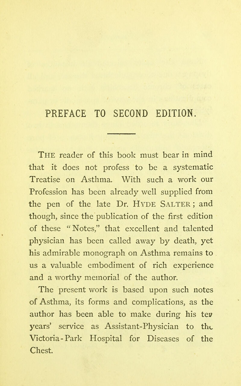 PREFACE TO SECOND EDITION. The reader of this book must bear in mind that it does not profess to be a systematic Treatise on Asthma. With such a work our Profession has been already well supplied from the pen of the late Dr. Hyde Salter ; and though, since the publication of the first edition of these Notes, that excellent and talented physician has been called away by death, yet his admirable monograph on Asthma remains to us a valuable embodiment of rich experience and a worthy memorial of the author. The present work is based upon such notes of Asthma, its forms and complications, as the author has been able to make during his tei? years' service as Assistant-Physician to the Victoria-Park Hospital for Diseases of the Chest.