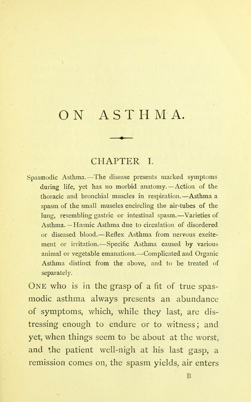 ON ASTHMA. CHAPTER I. Spasmodic Asthma.—The disease presents marked symptoms during life, yet has no morbid anatomy.—Action of the thoracic and bronchial muscles in respiration,—Asthma a spasm of the small muscles encircling the air-tubes of the lung, resembling gastric or intestinal spasm.—Varieties of Asthma. —Hgemic Asthma due to circulation of disordered or diseased blood.—Reflex Asthma from nervous excite- ment or irritation.—Specific Asthma caused by various animal or vegetable emanations.—Complicated and Organic Asthma distinct from the above, and to be treated of separately. One who is in the grasp of a fit of true spas- modic asthma always presents an abundance of symptoms, which, while they last, are dis- tressing enough to endure or to witness; and yet, when things seem to be about at the worst, and the patient well-nigh at his last gasp, a remission conies on, the spasm yields, air enters B