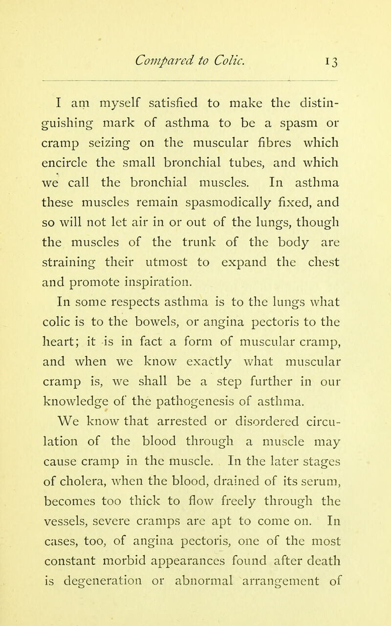 I am myself satisfied to make the distin- guishing- mark of asthma to be a spasm or cramp seizing on the muscular fibres which encircle the small bronchial tubes, and which we call the bronchial muscles. In asthma these muscles remain spasmodically fixed, and so will not let air in or out of the lungs, though the muscles of the trunk of the body are straining their utmost to expand the chest and promote inspiration. In some respects asthma is to the lungs what colic is to the bowels, or angina pectoris to the heart; it is in fact a form of muscular cramp, and when we know exactly what muscular cramp is, we shall be a step further in our knowledge of the pathogenesis of asthma. We know that arrested or disordered circu- lation of the blood through a muscle may cause cramp in the muscle. In the later stages of cholera, when the blood, drained of its serum, becomes too thick to flow freely through the vessels, severe cramps are apt to come on. In cases, too, of angina pectoris, one of the most constant morbid appearances found after death is degeneration or abnormal arrangement of