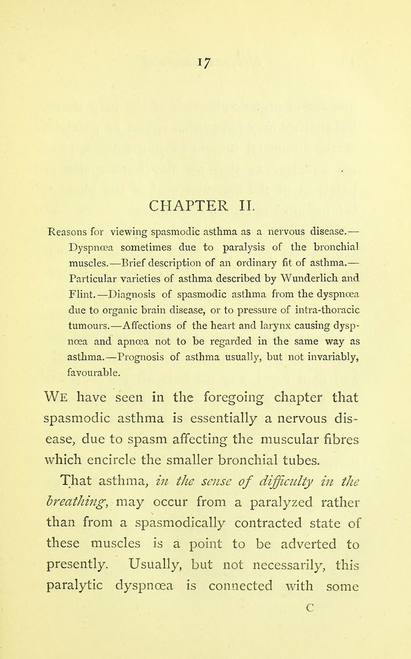 CHAPTER 11. Reasons for viewing spasmodic asthma as a nervous disease.— Dyspnoea sometimes due to paralysis of tlie bronchial muscles.-—Brief description of an ordinary fit of asthma.— Particular varieties of asthma described by Wunderlich and Flint.—Diagnosis of spasmodic asthma from the dyspnoea due to organic brain disease, or to pressure of intra-thoracic tumours.—Affections of the heart and larynx causing dysp- noea and apncea not to be regarded in the same way as asthma.—Prognosis of asthma usually, but not invariably, favourable. We have seen in the foregoing chapter that spasmodic asthma is essentially a nervous dis- ease, due to spasm affecting the muscular fibres which encircle the smaller bronchial tubes. That asthma, in tJie sense of difficulty in the breathing, may occur from a paralyzed rather than from a spasmodically contracted state of these muscles is a point to be adverted to presently. Usually, but not necessarily, this paralytic dyspnoea is connected Avith some C