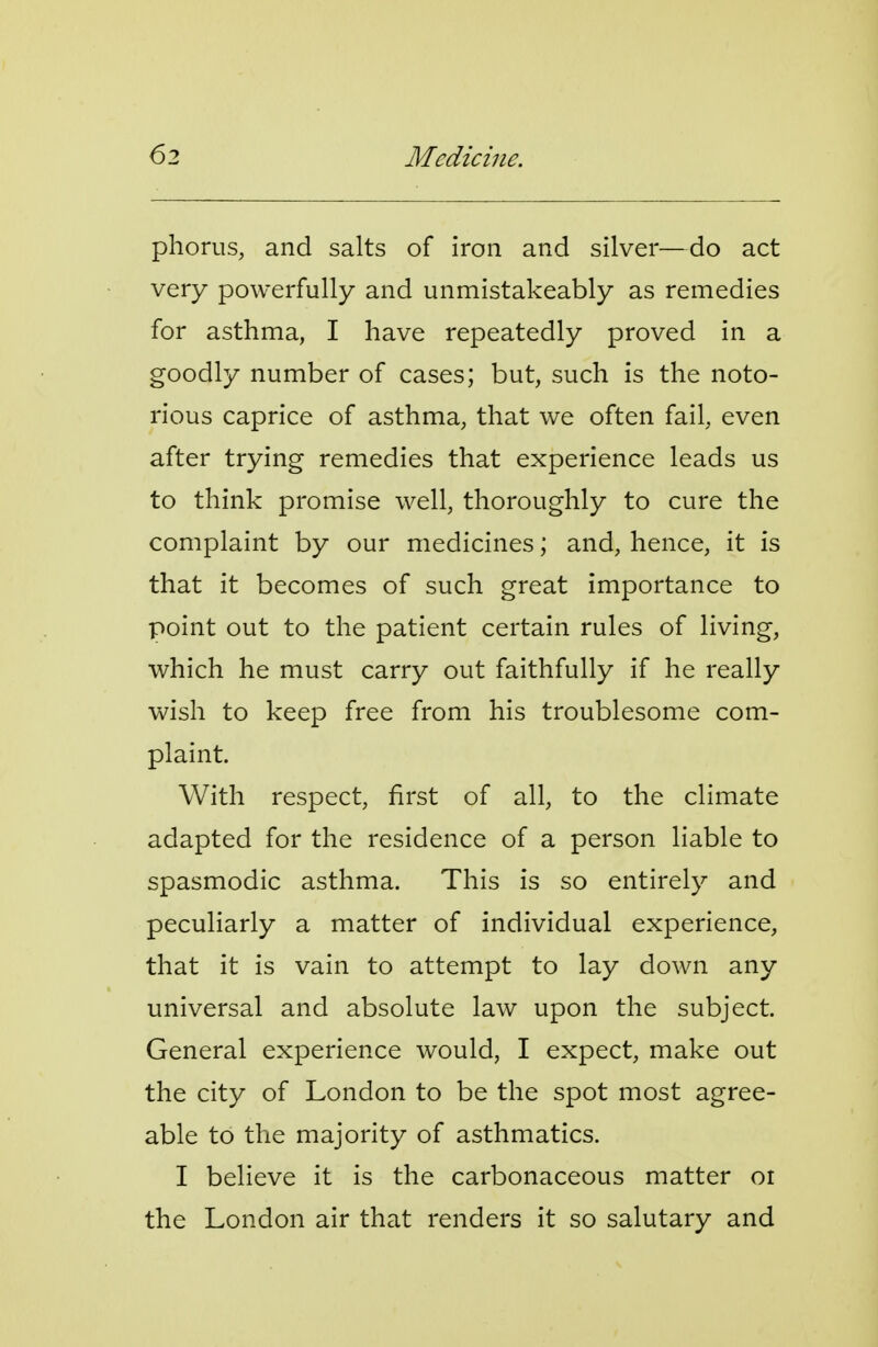 63 Medicine. phorus, and salts of iron and silver—do act very powerfully and unmistakeably as remedies for asthma, I have repeatedly proved in a goodly number of cases; but, such is the noto- rious caprice of asthma, that we often fail, even after trying remedies that experience leads us to think promise well, thoroughly to cure the complaint by our medicines; and, hence, it is that it becomes of such great importance to point out to the patient certain rules of living, which he must carry out faithfully if he really wish to keep free from his troublesome com- plaint. With respect, first of all, to the climate adapted for the residence of a person liable to spasmodic asthma. This is so entirely and peculiarly a matter of individual experience, that it is vain to attempt to lay down any universal and absolute law upon the subject. General experience would, I expect, make out the city of London to be the spot most agree- able to the majority of asthmatics. I believe it is the carbonaceous matter oi the London air that renders it so salutary and