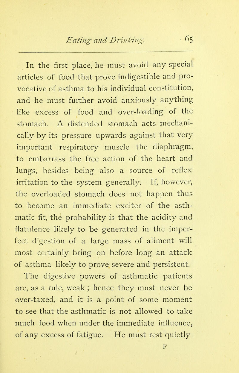 In the first place, he must avoid any special articles of food that prove indigestible and pro- vocative of asthma to his individual constitution, and he must further avoid anxiously anything like excess of food and over-loading of the stomach. A distended stomach acts mechani- cally by its pressure upwards against that very important respiratory muscle the diaphragm, to embarrass the free action of the heart and lungs, besides being also a source of reflex irritation to the system generally. If, however, the overloaded stomach does not happen thus to become an immediate exciter of the asth- matic fit, the probability is that the acidity and flatulence likely to be generated in the imper- fect digestion of a large mass of aliment will most certainly bring on before long an attack of asthma likely to prove severe and persistent. The digestive powers of asthmatic patients are, as a rule, weak ; hence they must never be over-taxed, and it is a point of some moment to see that the asthmatic is not allowed to take much food when under the immediate influence, of any excess of fatigue. He must rest quietly F