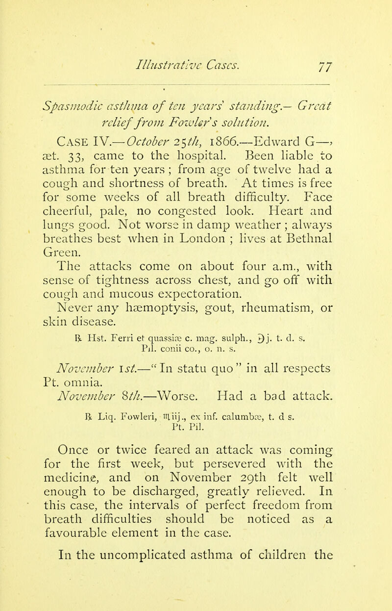 Spasmodic asthma of ten years standing.— Great relief from Foivhrs so in t ion. Case IV.— October 2Sth, 1866.—Edward G—. set. 33, came to the hospital. Been hable to asthma for ten years ; from age of twelve had a cough and shortness of breath. At times is free for some weeks of all breath difficulty. Face cheerful, pale, no congested look. Heart and lungs good. Not worse in damp weather ; always breathes best when in London ; lives at Bethnal Green. The attacks come on about four a.m., with sense of tightness across chest, and go off with cough and mucous expectoration. Never any haemoptysis, gout, rheumatism, or skin disease. ^L Hst. Ferri et quassise c. mag. sulph., ^j. t. d. s. Pil. conii CO., o. n. s. November 1st.—In statu quo in all respects Ft. omnia. November ^th.—Worse. Had a bad attack. I3c Liq. Fowleri, Uliij., ex inf. calumbct, t. d s. Ft. Pil. Once or twice feared an attack was coming for the first week, but persevered with the medicine, and on November 29th felt well enough to be discharged, greatly relieved. In this case, the intervals of perfect freedom from breath difficulties should be noticed as a favourable element in the case. In the uncomplicated asthma of children the