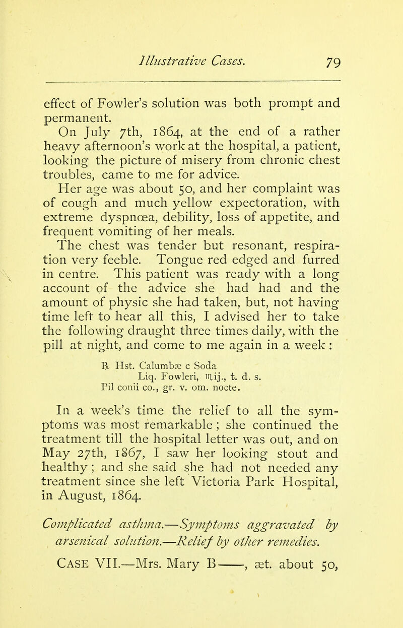 effect of Fowler's solution was both prompt and permanent. On July 7th, 1864, at the end of a rather heavy afternoon's work at the hospital, a patient, looking- the picture of misery from chronic chest troubles, came to me for advice. Fler age was about 50, and her complaint was of cough and much yellow expectoration, with extreme dyspnoea, debility, loss of appetite, and frequent vomiting of her meals. The chest was tender but resonant, respira- tion very feeble. Tongue red edged and furred in centre. This patient was ready with a long account of the advice she had had and the amount of physic she had taken, but, not having time left to hear all this, I advised her to take the following draught three times daily, with the pill at night, and come to me again in a week: R Hst. Calumbce c Soda Liq. F'owlen, inij., t. d. s. Pil conii co., gr. v. om. nocte. In a week's time the relief to all the sym- ptoms was most remarkable ; she continued the treatment till the hospital letter was out, and on May 27th, 1867, I saw her looking stout and healthy; and she said she had not needed any treatment since she left Victoria Park Hospital, in August, 1864. Complicated asthma.—Symptoms aggravated by arsenical solution.—Relief by other remedies. Case VIL—Mrs. Mary B , cet. about 50,