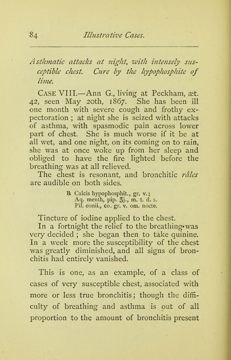 Asthmatic attacks cct nigJit, zvitJi intensely sus- ceptible chest. Cure by the hypophosphitc of lime. Case VIIL—Ann G., living at Peckham, set. 42, seen May 20th, 1867. She has been ill one month with severe cough and frothy ex- pectoration ; at night she is seized with attacks of asthma, with spasmodic pain across lower part of chest. She is much worse if it be at all wet, and one night, on its coming on to rain, she was at once woke up from her sleep and obliged to have the fire lighted before the breathing was at all relieved. The chest is resonant, and bronchitic rales are audible on both sides. TJt Calcis hypophospliit., gr. v.; Aq. menth, pip. 5j-, m- t. d. s. Pil. conii,, co. gr. v. om. iiocte. Tincture of iodine applied to the chest. In a fortnight the relief to the breathing*was very decided ; she began then to take quinine. In a week more the susceptibility of the chest was greatly diminished, and all signs of bron- chitis had entirely vanished. This is one, as an example, of a class of cases of very susceptible chest, associated with more or less true bronchitis; though the diffi- culty of breathing and asthma is out of all proportion to the amount of bronchitis present