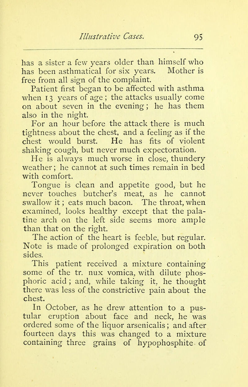 has a sister a few years older than himself who has been asthmatical for six years. Mother is free from all sign of the complaint. Patient first began to be affected with asthma when 13 years of age ; the attacks usuall}^ come on about seven in the evening; he has them also in the night. For an hour before the attack there is much tightness about the chest, and a feeling as if the chest would burst. He has fits of violent shaking cough, but never much expectoration. He is always much worse in close, thundery weather; he cannot at such times remain in bed with comfort. Tongue is clean and appetite good, but he never touches butcher's meat, as he cannot swallow it; eats much bacon. The throat, when examined, looks healthy except that the pala- tine arch on the left side seems more ample than that on the right. The action of the heart is feeble, but regular. Note is made of prolonged expiration on both sides. This patient received a mixture containing some of the tr. nux vomica, with dilute phos- phoric acid ; and, while taking it, he thought there was less of the constrictive pain about the chest. In October, as he drew attention to a pus- tular eruption about face and neck, he was ordered some of the liquor arsenicalis ; and after fourteen days this was changed to a mixture containing three grains of hypophosphite of