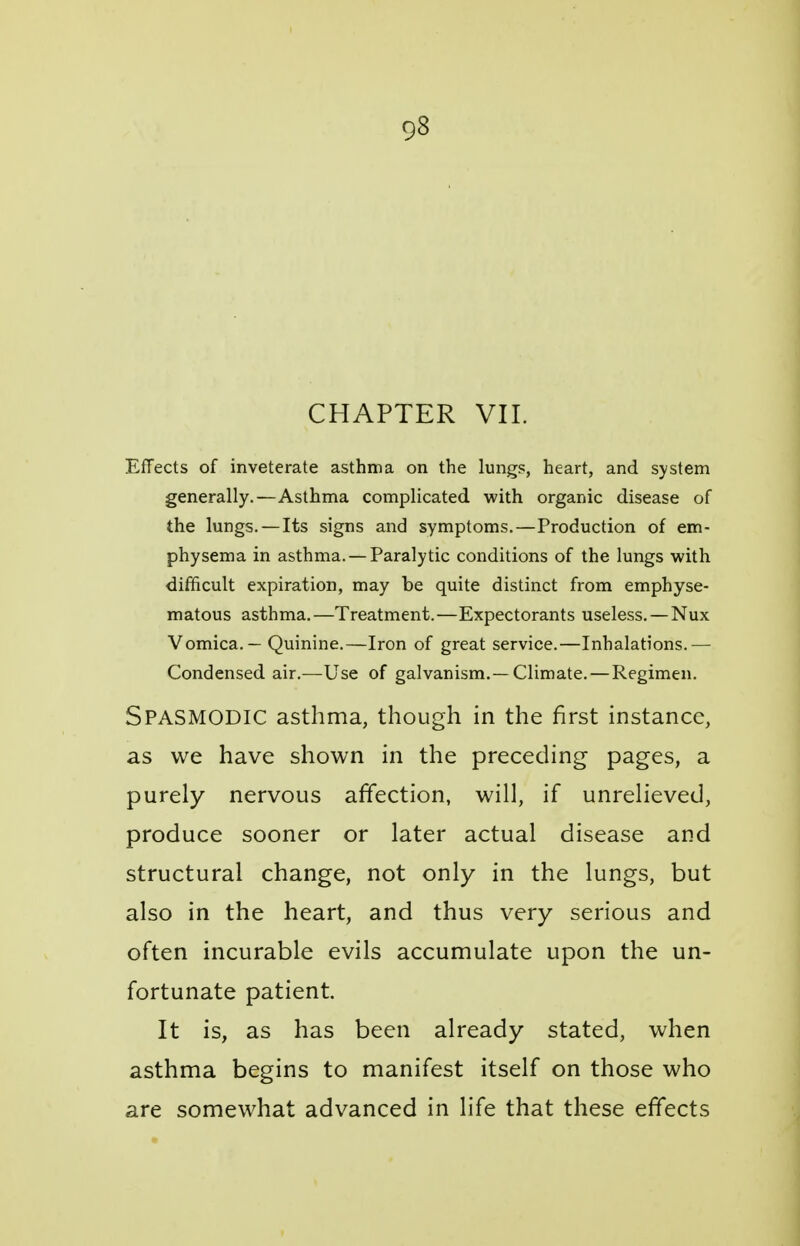 CHAPTER VII. Effects of inveterate asthma on the lungs, heart, and system generally.—Asthma complicated with organic disease of the lungs. — Its signs and symptoms.—Production of em- physema in asthma. —Paralytic conditions of the lungs with difficult expiration, may be quite distinct from emphyse- matous asthma.—Treatment.—Expectorants useless. — Nux Vomica. — Quinine.—Iron of great service.—Inhalations.— Condensed air.—Use of galvanism.—Climate. — Regimen. Spasmodic asthma, though in the first instance, as we have shown in the preceding pages, a purely nervous affection, will, if unrelieved, produce sooner or later actual disease and structural change, not only in the lungs, but also in the heart, and thus very serious and often incurable evils accumulate upon the un- fortunate patient. It is, as has been already stated, when asthma begins to manifest itself on those who are somewhat advanced in life that these effects