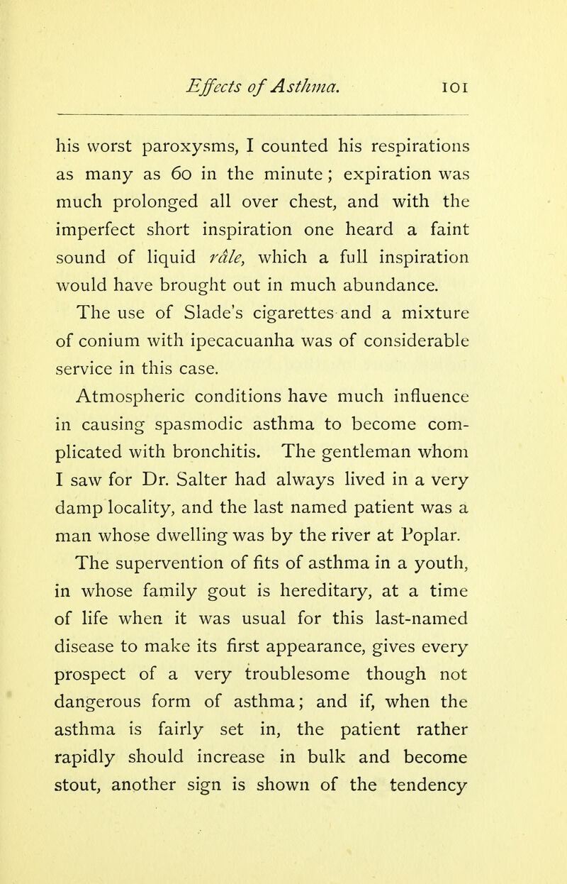 his worst paroxysms, I counted his respirations as many as 60 in the minute ; expiration was much prolonged all over chest, and with the imperfect short inspiration one heard a faint sound of liquid rale, which a full inspiration would have brought out in much abundance. The use of Slade's cigarettes and a mixture of conium with ipecacuanha was of considerable service in this case. Atmospheric conditions have much influence in causing spasmodic asthma to become com- plicated with bronchitis. The gentleman whom I saw for Dr. Salter had always lived in a very damp locality, and the last named patient was a man whose dwelling was by the river at Poplar. The supervention of fits of asthma in a youth, in whose family gout is hereditary, at a time of life when it was usual for this last-named disease to make its first appearance, gives every prospect of a very troublesome though not dangerous form of asthma; and if, when the asthma is fairly set in, the patient rather rapidly should increase in bulk and become stout, another sign is shown of the tendency