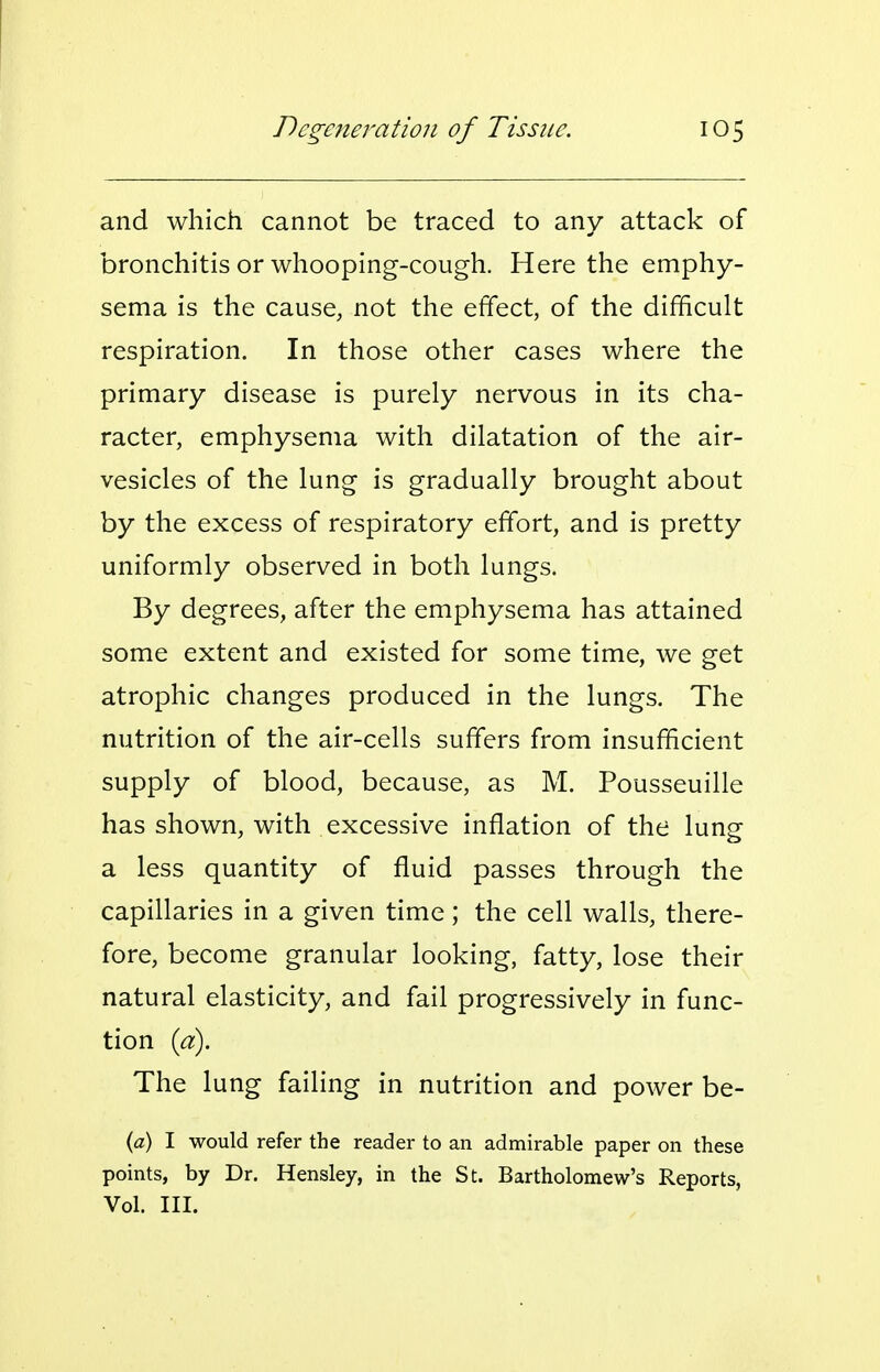 and which cannot be traced to any attack of bronchitis or whooping-cough. Here the emphy- sema is the cause, not the effect, of the difficult respiration. In those other cases where the primary disease is purely nervous in its cha- racter, emphysema with dilatation of the air- vesicles of the lung is gradually brought about by the excess of respiratory effort, and is pretty uniformly observed in both lungs. By degrees, after the emphysema has attained some extent and existed for some time, we get atrophic changes produced in the lungs. The nutrition of the air-cells suffers from insufficient supply of blood, because, as M. Pousseuille has shown, with excessive inflation of the lung a less quantity of fluid passes through the capillaries in a given time; the cell walls, there- fore, become granular looking, fatty, lose their natural elasticity, and fail progressively in func- tion {a). The lung failing in nutrition and power be- {a) I would refer the reader to an admirable paper on these points, by Dr. Hensley, in the St. Bartholomew's Reports, Vol. III.